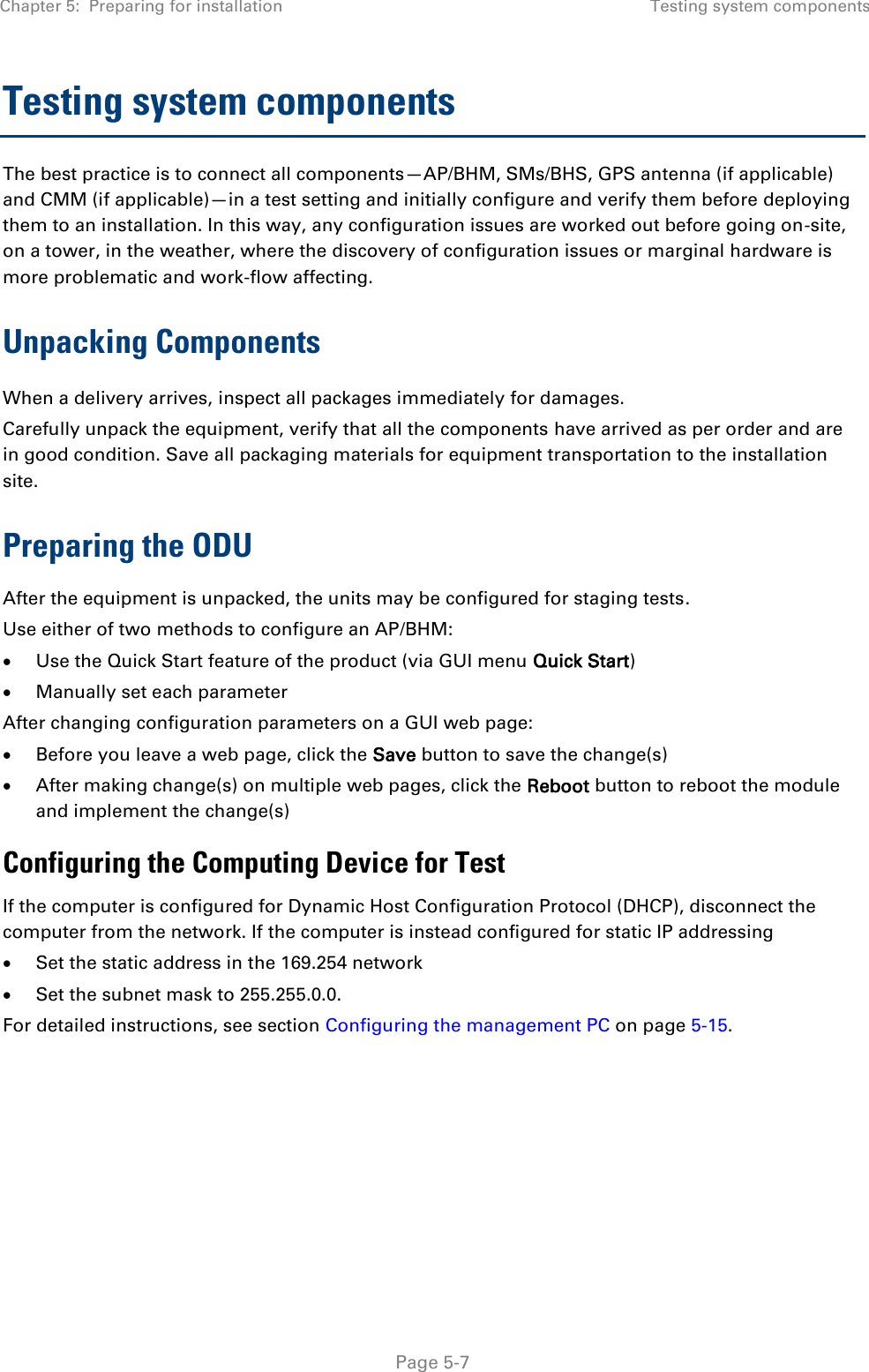 Chapter 5:  Preparing for installation Testing system components   Page 5-7 Testing system components The best practice is to connect all components—AP/BHM, SMs/BHS, GPS antenna (if applicable) and CMM (if applicable)—in a test setting and initially configure and verify them before deploying them to an installation. In this way, any configuration issues are worked out before going on-site, on a tower, in the weather, where the discovery of configuration issues or marginal hardware is more problematic and work-flow affecting. Unpacking Components When a delivery arrives, inspect all packages immediately for damages.  Carefully unpack the equipment, verify that all the components have arrived as per order and are in good condition. Save all packaging materials for equipment transportation to the installation site.  Preparing the ODU After the equipment is unpacked, the units may be configured for staging tests. Use either of two methods to configure an AP/BHM:  Use the Quick Start feature of the product (via GUI menu Quick Start)  Manually set each parameter After changing configuration parameters on a GUI web page:  Before you leave a web page, click the Save button to save the change(s)  After making change(s) on multiple web pages, click the Reboot button to reboot the module and implement the change(s) Configuring the Computing Device for Test If the computer is configured for Dynamic Host Configuration Protocol (DHCP), disconnect the computer from the network. If the computer is instead configured for static IP addressing  Set the static address in the 169.254 network   Set the subnet mask to 255.255.0.0. For detailed instructions, see section Configuring the management PC on page 5-15.    