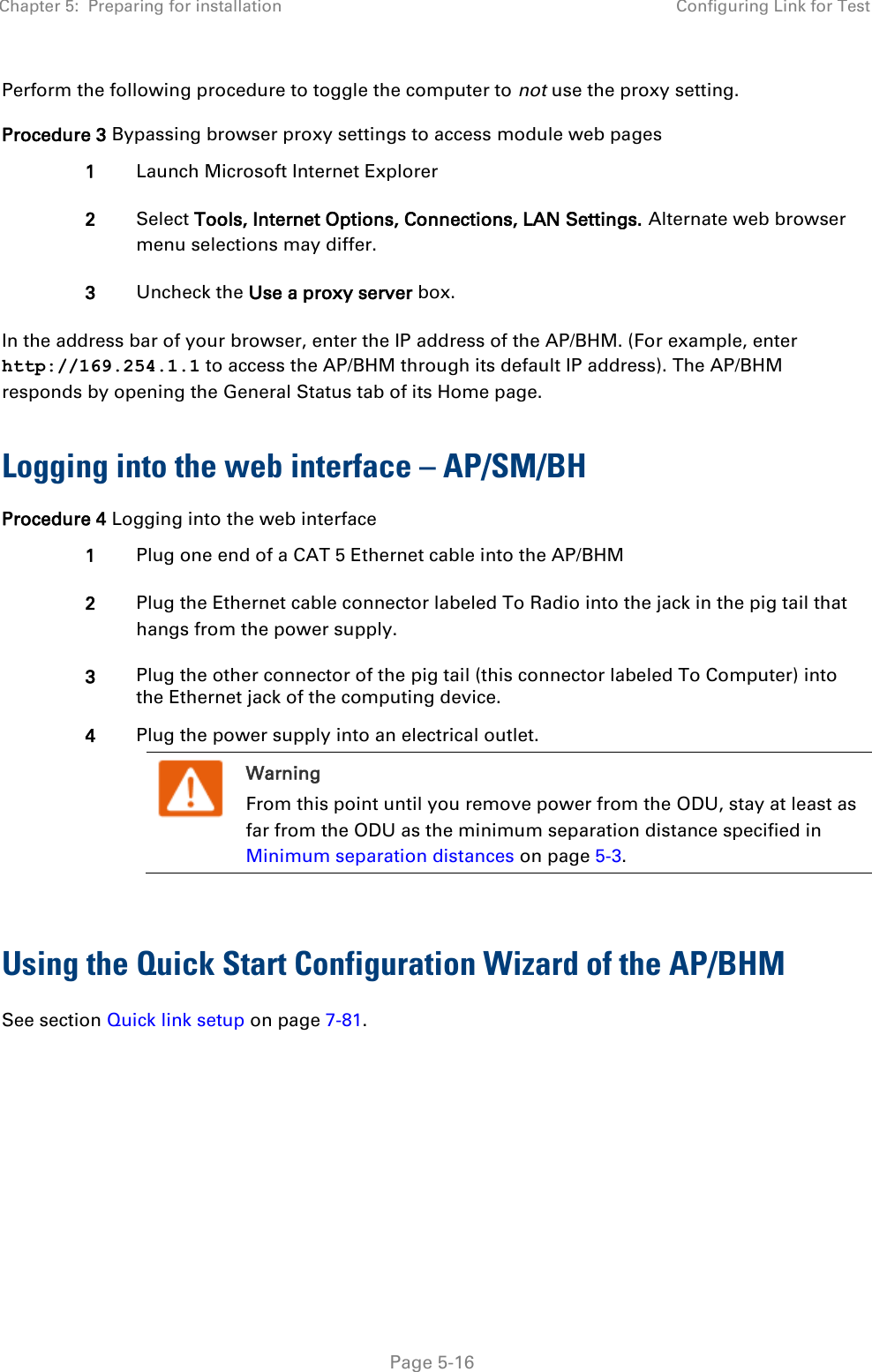 Chapter 5:  Preparing for installation Configuring Link for Test   Page 5-16 Perform the following procedure to toggle the computer to not use the proxy setting. Procedure 3 Bypassing browser proxy settings to access module web pages 1 Launch Microsoft Internet Explorer 2 Select Tools, Internet Options, Connections, LAN Settings. Alternate web browser menu selections may differ. 3 Uncheck the Use a proxy server box. In the address bar of your browser, enter the IP address of the AP/BHM. (For example, enter http://169.254.1.1 to access the AP/BHM through its default IP address). The AP/BHM responds by opening the General Status tab of its Home page.  Logging into the web interface – AP/SM/BH Procedure 4 Logging into the web interface 1 Plug one end of a CAT 5 Ethernet cable into the AP/BHM 2 Plug the Ethernet cable connector labeled To Radio into the jack in the pig tail that hangs from the power supply. 3 Plug the other connector of the pig tail (this connector labeled To Computer) into the Ethernet jack of the computing device. 4 Plug the power supply into an electrical outlet.  Warning From this point until you remove power from the ODU, stay at least as far from the ODU as the minimum separation distance specified in Minimum separation distances on page 5-3.   Using the Quick Start Configuration Wizard of the AP/BHM See section Quick link setup on page 7-81.       