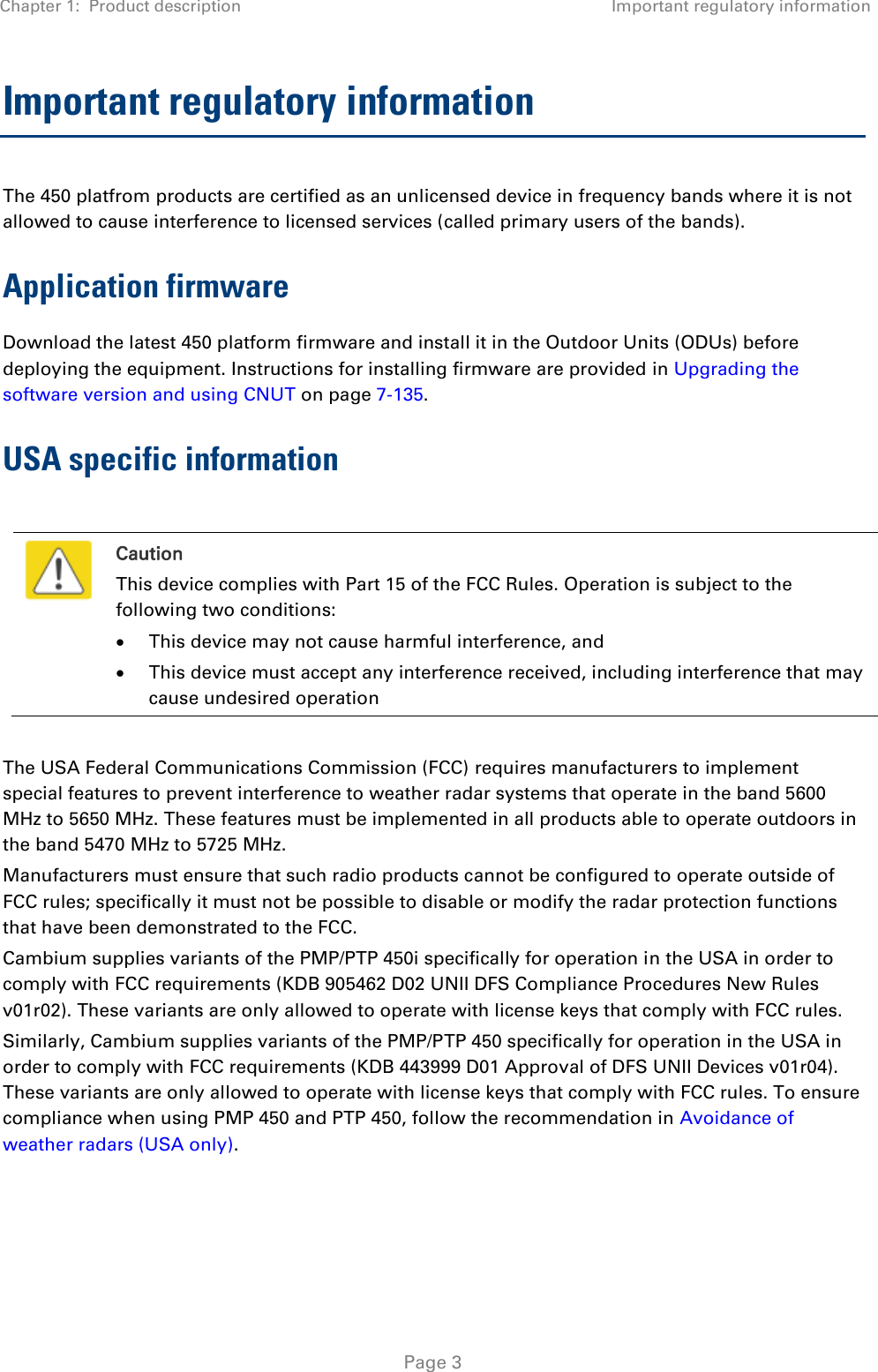 Chapter 1:  Product description Important regulatory information   Page 3 Important regulatory information The 450 platfrom products are certified as an unlicensed device in frequency bands where it is not allowed to cause interference to licensed services (called primary users of the bands). Application firmware Download the latest 450 platform firmware and install it in the Outdoor Units (ODUs) before deploying the equipment. Instructions for installing firmware are provided in Upgrading the software version and using CNUT on page 7-135. USA specific information   Caution This device complies with Part 15 of the FCC Rules. Operation is subject to the following two conditions:  This device may not cause harmful interference, and  This device must accept any interference received, including interference that may cause undesired operation  The USA Federal Communications Commission (FCC) requires manufacturers to implement special features to prevent interference to weather radar systems that operate in the band 5600 MHz to 5650 MHz. These features must be implemented in all products able to operate outdoors in the band 5470 MHz to 5725 MHz. Manufacturers must ensure that such radio products cannot be configured to operate outside of FCC rules; specifically it must not be possible to disable or modify the radar protection functions that have been demonstrated to the FCC. Cambium supplies variants of the PMP/PTP 450i specifically for operation in the USA in order to comply with FCC requirements (KDB 905462 D02 UNII DFS Compliance Procedures New Rules v01r02). These variants are only allowed to operate with license keys that comply with FCC rules.  Similarly, Cambium supplies variants of the PMP/PTP 450 specifically for operation in the USA in order to comply with FCC requirements (KDB 443999 D01 Approval of DFS UNII Devices v01r04). These variants are only allowed to operate with license keys that comply with FCC rules. To ensure compliance when using PMP 450 and PTP 450, follow the recommendation in Avoidance of weather radars (USA only).  
