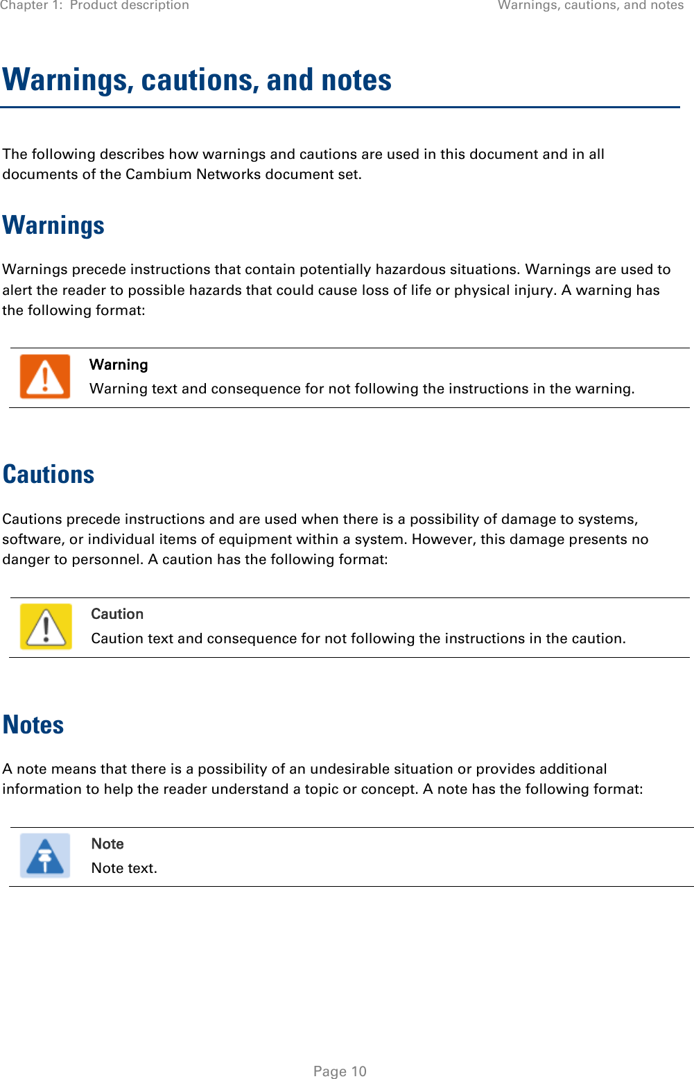 Chapter 1:  Product description Warnings, cautions, and notes   Page 10 Warnings, cautions, and notes The following describes how warnings and cautions are used in this document and in all documents of the Cambium Networks document set. Warnings Warnings precede instructions that contain potentially hazardous situations. Warnings are used to alert the reader to possible hazards that could cause loss of life or physical injury. A warning has the following format:   Warning Warning text and consequence for not following the instructions in the warning.  Cautions Cautions precede instructions and are used when there is a possibility of damage to systems, software, or individual items of equipment within a system. However, this damage presents no danger to personnel. A caution has the following format:   Caution Caution text and consequence for not following the instructions in the caution.  Notes A note means that there is a possibility of an undesirable situation or provides additional information to help the reader understand a topic or concept. A note has the following format:   Note Note text.   
