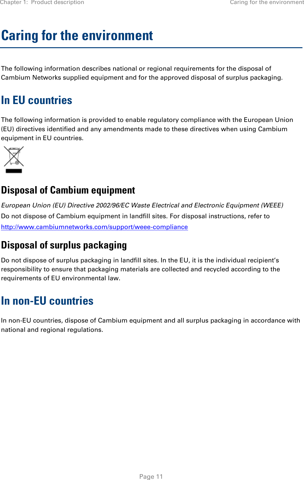 Chapter 1:  Product description Caring for the environment   Page 11 Caring for the environment The following information describes national or regional requirements for the disposal of Cambium Networks supplied equipment and for the approved disposal of surplus packaging. In EU countries The following information is provided to enable regulatory compliance with the European Union (EU) directives identified and any amendments made to these directives when using Cambium equipment in EU countries.  Disposal of Cambium equipment European Union (EU) Directive 2002/96/EC Waste Electrical and Electronic Equipment (WEEE) Do not dispose of Cambium equipment in landfill sites. For disposal instructions, refer to  http://www.cambiumnetworks.com/support/weee-compliance Disposal of surplus packaging Do not dispose of surplus packaging in landfill sites. In the EU, it is the individual recipient’s responsibility to ensure that packaging materials are collected and recycled according to the requirements of EU environmental law. In non-EU countries In non-EU countries, dispose of Cambium equipment and all surplus packaging in accordance with national and regional regulations.  