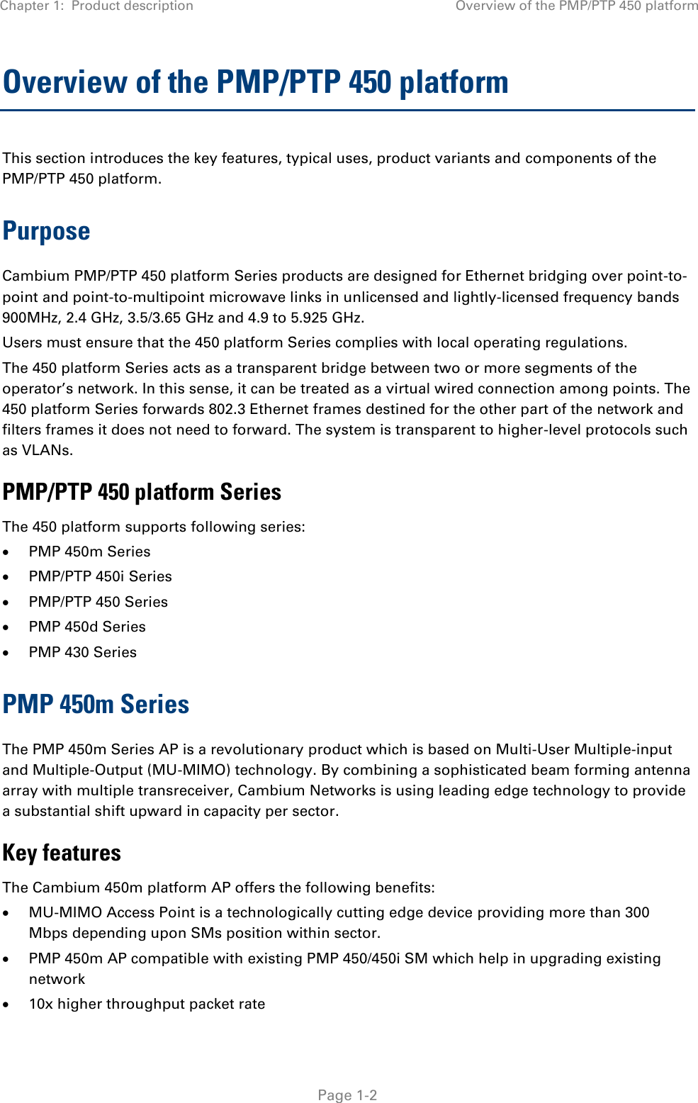 Chapter 1:  Product description Overview of the PMP/PTP 450 platform   Page 1-2 Overview of the PMP/PTP 450 platform This section introduces the key features, typical uses, product variants and components of the PMP/PTP 450 platform. Purpose Cambium PMP/PTP 450 platform Series products are designed for Ethernet bridging over point-to-point and point-to-multipoint microwave links in unlicensed and lightly-licensed frequency bands 900MHz, 2.4 GHz, 3.5/3.65 GHz and 4.9 to 5.925 GHz. Users must ensure that the 450 platform Series complies with local operating regulations. The 450 platform Series acts as a transparent bridge between two or more segments of the operator’s network. In this sense, it can be treated as a virtual wired connection among points. The 450 platform Series forwards 802.3 Ethernet frames destined for the other part of the network and filters frames it does not need to forward. The system is transparent to higher-level protocols such as VLANs. PMP/PTP 450 platform Series The 450 platform supports following series:  PMP 450m Series  PMP/PTP 450i Series   PMP/PTP 450 Series  PMP 450d Series  PMP 430 Series PMP 450m Series The PMP 450m Series AP is a revolutionary product which is based on Multi-User Multiple-input and Multiple-Output (MU-MIMO) technology. By combining a sophisticated beam forming antenna array with multiple transreceiver, Cambium Networks is using leading edge technology to provide a substantial shift upward in capacity per sector. Key features The Cambium 450m platform AP offers the following benefits:  MU-MIMO Access Point is a technologically cutting edge device providing more than 300 Mbps depending upon SMs position within sector.  PMP 450m AP compatible with existing PMP 450/450i SM which help in upgrading existing network  10x higher throughput packet rate 