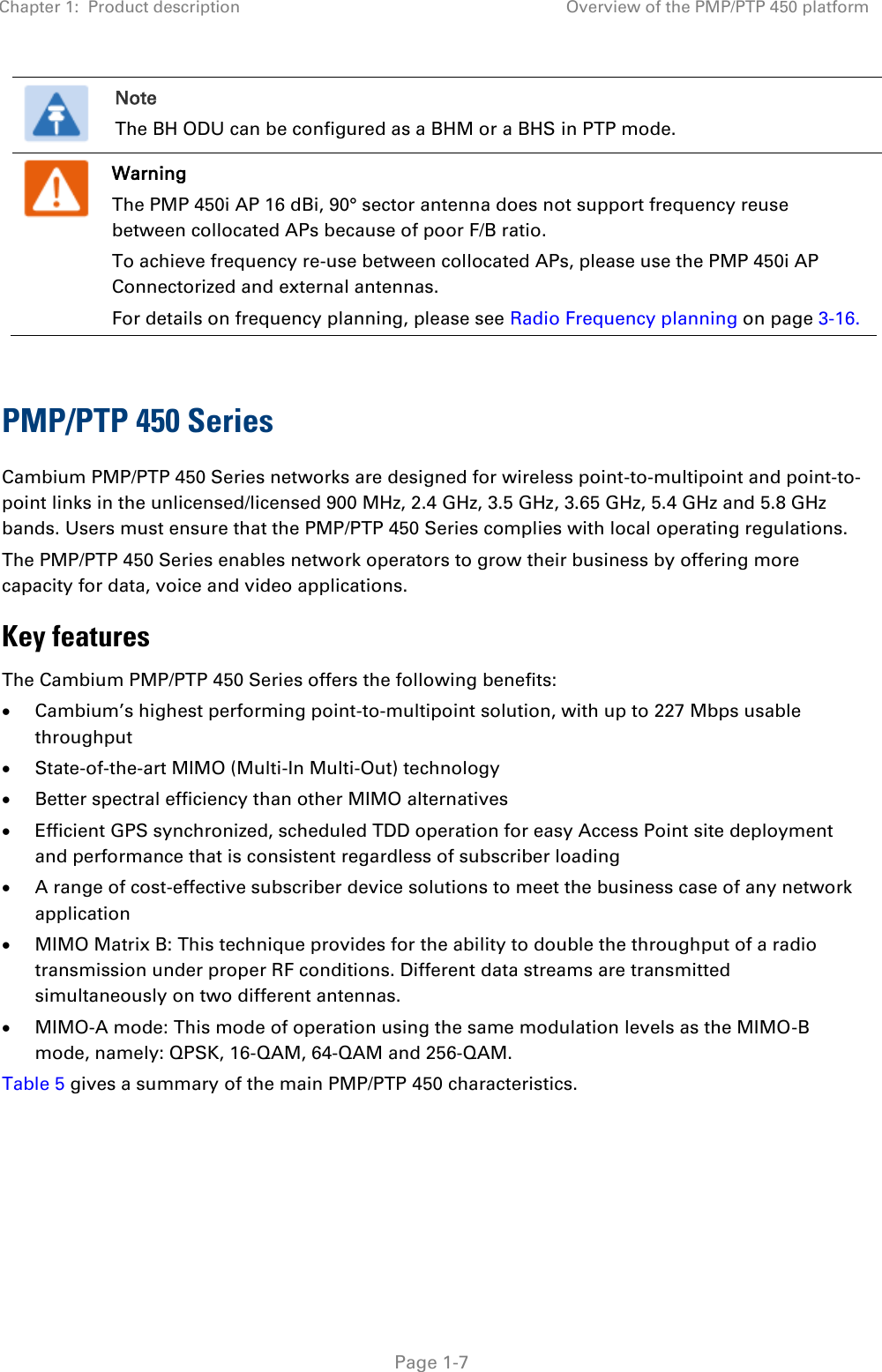 Chapter 1:  Product description Overview of the PMP/PTP 450 platform   Page 1-7  Note The BH ODU can be configured as a BHM or a BHS in PTP mode.  Warning The PMP 450i AP 16 dBi, 90° sector antenna does not support frequency reuse between collocated APs because of poor F/B ratio. To achieve frequency re-use between collocated APs, please use the PMP 450i AP Connectorized and external antennas. For details on frequency planning, please see Radio Frequency planning on page 3-16.  PMP/PTP 450 Series Cambium PMP/PTP 450 Series networks are designed for wireless point-to-multipoint and point-to-point links in the unlicensed/licensed 900 MHz, 2.4 GHz, 3.5 GHz, 3.65 GHz, 5.4 GHz and 5.8 GHz bands. Users must ensure that the PMP/PTP 450 Series complies with local operating regulations.  The PMP/PTP 450 Series enables network operators to grow their business by offering more capacity for data, voice and video applications. Key features The Cambium PMP/PTP 450 Series offers the following benefits:   Cambium’s highest performing point-to-multipoint solution, with up to 227 Mbps usable throughput   State-of-the-art MIMO (Multi-In Multi-Out) technology   Better spectral efficiency than other MIMO alternatives   Efficient GPS synchronized, scheduled TDD operation for easy Access Point site deployment and performance that is consistent regardless of subscriber loading   A range of cost-effective subscriber device solutions to meet the business case of any network application   MIMO Matrix B: This technique provides for the ability to double the throughput of a radio transmission under proper RF conditions. Different data streams are transmitted simultaneously on two different antennas.   MIMO-A mode: This mode of operation using the same modulation levels as the MIMO-B mode, namely: QPSK, 16-QAM, 64-QAM and 256-QAM.  Table 5 gives a summary of the main PMP/PTP 450 characteristics.   