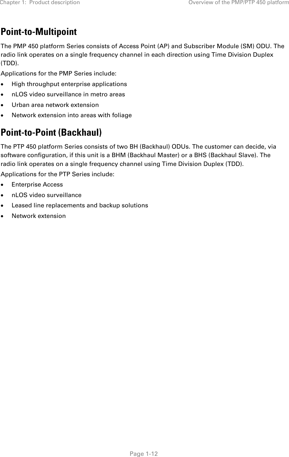 Chapter 1:  Product description Overview of the PMP/PTP 450 platform   Page 1-12 Point-to-Multipoint The PMP 450 platform Series consists of Access Point (AP) and Subscriber Module (SM) ODU. The radio link operates on a single frequency channel in each direction using Time Division Duplex (TDD). Applications for the PMP Series include:  High throughput enterprise applications  nLOS video surveillance in metro areas  Urban area network extension  Network extension into areas with foliage Point-to-Point (Backhaul) The PTP 450 platform Series consists of two BH (Backhaul) ODUs. The customer can decide, via software configuration, if this unit is a BHM (Backhaul Master) or a BHS (Backhaul Slave). The radio link operates on a single frequency channel using Time Division Duplex (TDD). Applications for the PTP Series include:  Enterprise Access  nLOS video surveillance  Leased line replacements and backup solutions  Network extension   