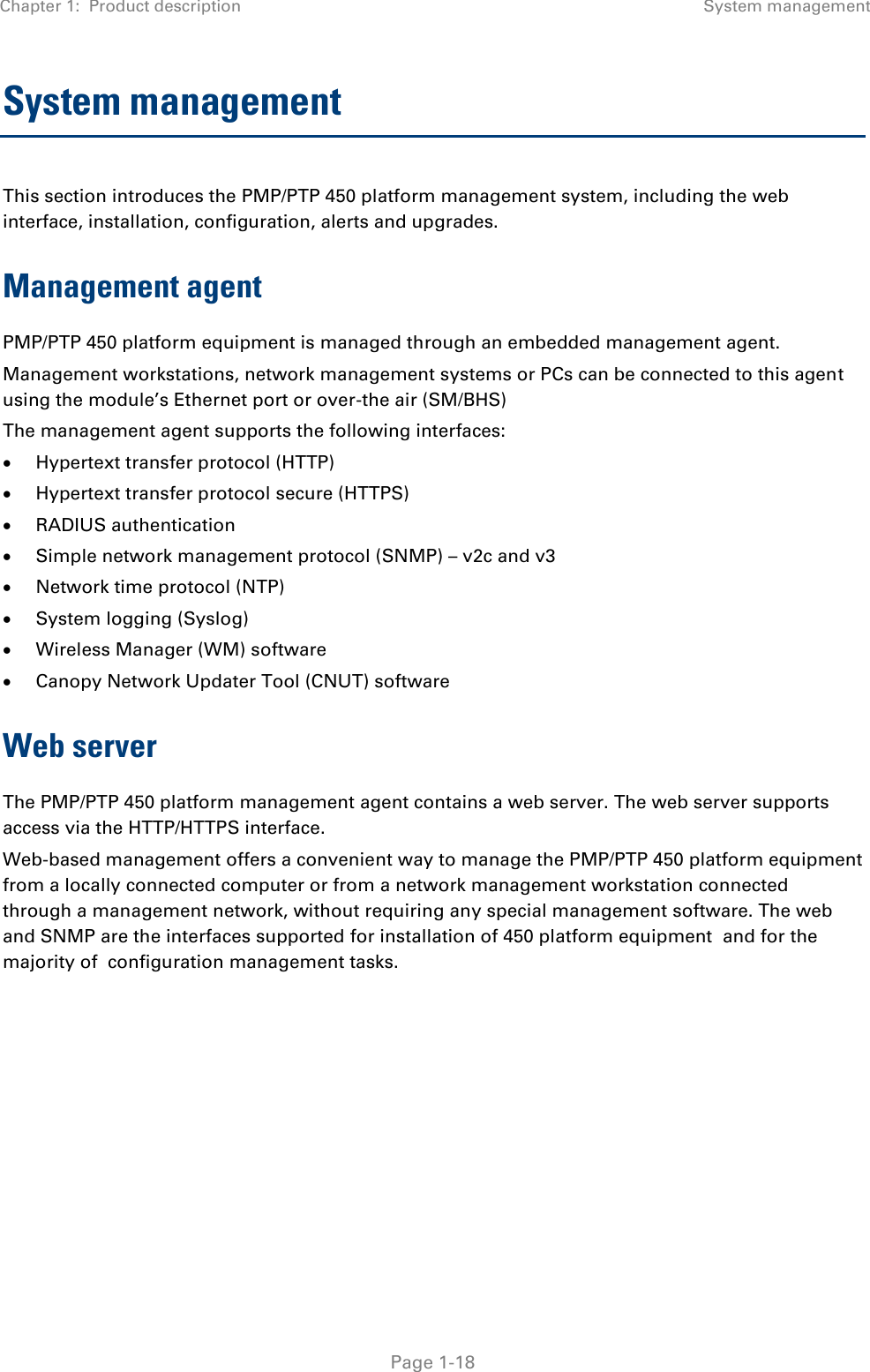 Chapter 1:  Product description System management   Page 1-18 System management This section introduces the PMP/PTP 450 platform management system, including the web interface, installation, configuration, alerts and upgrades. Management agent PMP/PTP 450 platform equipment is managed through an embedded management agent.  Management workstations, network management systems or PCs can be connected to this agent using the module’s Ethernet port or over-the air (SM/BHS)  The management agent supports the following interfaces:   Hypertext transfer protocol (HTTP)   Hypertext transfer protocol secure (HTTPS)  RADIUS authentication   Simple network management protocol (SNMP) – v2c and v3  Network time protocol (NTP)   System logging (Syslog)   Wireless Manager (WM) software   Canopy Network Updater Tool (CNUT) software  Web server The PMP/PTP 450 platform management agent contains a web server. The web server supports access via the HTTP/HTTPS interface. Web-based management offers a convenient way to manage the PMP/PTP 450 platform equipment from a locally connected computer or from a network management workstation connected through a management network, without requiring any special management software. The web and SNMP are the interfaces supported for installation of 450 platform equipment  and for the majority of  configuration management tasks.    