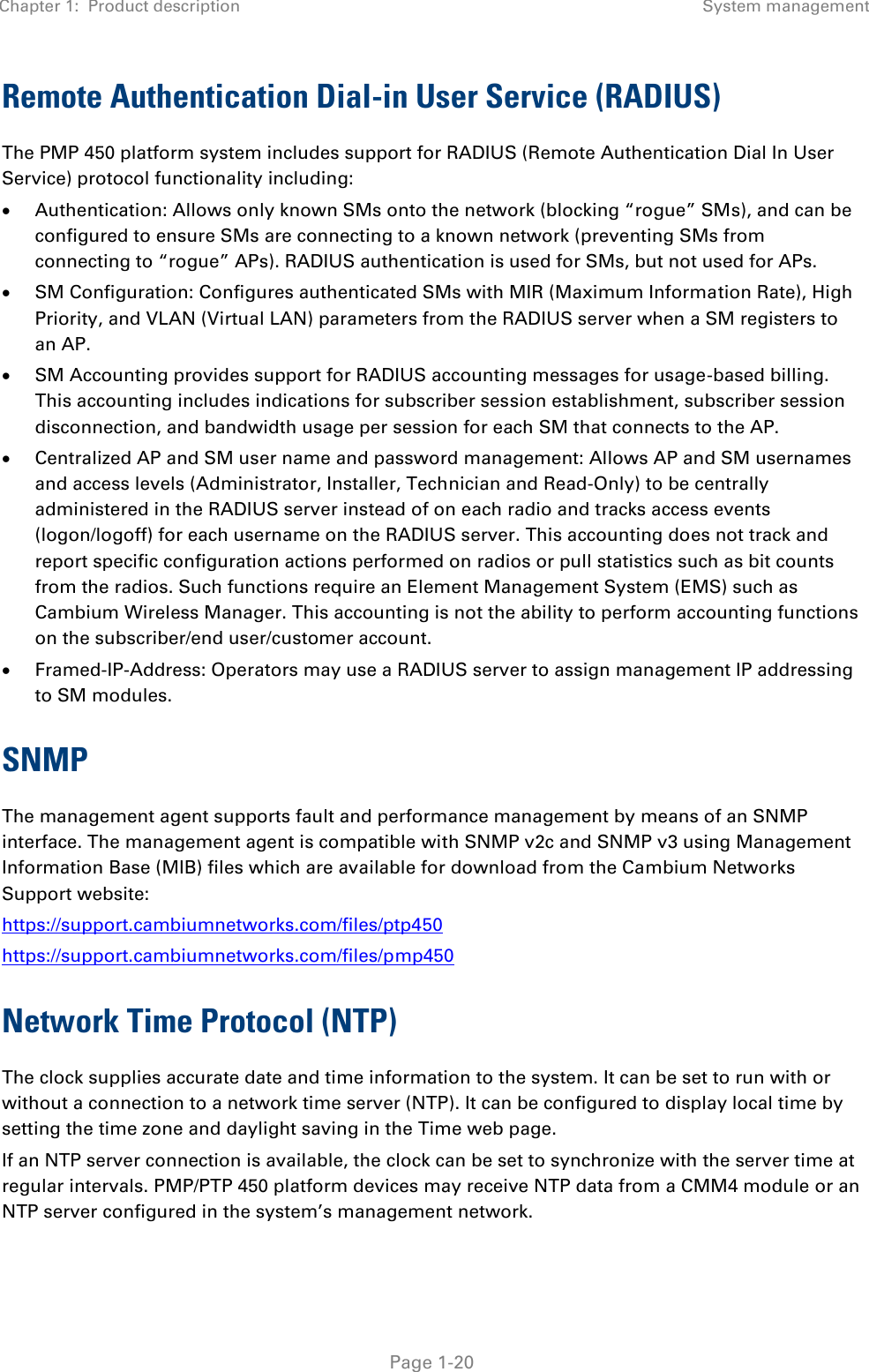 Chapter 1:  Product description System management   Page 1-20 Remote Authentication Dial-in User Service (RADIUS) The PMP 450 platform system includes support for RADIUS (Remote Authentication Dial In User Service) protocol functionality including:  Authentication: Allows only known SMs onto the network (blocking “rogue” SMs), and can be configured to ensure SMs are connecting to a known network (preventing SMs from connecting to “rogue” APs). RADIUS authentication is used for SMs, but not used for APs.  SM Configuration: Configures authenticated SMs with MIR (Maximum Information Rate), High Priority, and VLAN (Virtual LAN) parameters from the RADIUS server when a SM registers to an AP.  SM Accounting provides support for RADIUS accounting messages for usage-based billing. This accounting includes indications for subscriber session establishment, subscriber session disconnection, and bandwidth usage per session for each SM that connects to the AP.  Centralized AP and SM user name and password management: Allows AP and SM usernames and access levels (Administrator, Installer, Technician and Read-Only) to be centrally administered in the RADIUS server instead of on each radio and tracks access events (logon/logoff) for each username on the RADIUS server. This accounting does not track and report specific configuration actions performed on radios or pull statistics such as bit counts from the radios. Such functions require an Element Management System (EMS) such as Cambium Wireless Manager. This accounting is not the ability to perform accounting functions on the subscriber/end user/customer account.  Framed-IP-Address: Operators may use a RADIUS server to assign management IP addressing to SM modules. SNMP The management agent supports fault and performance management by means of an SNMP interface. The management agent is compatible with SNMP v2c and SNMP v3 using Management Information Base (MIB) files which are available for download from the Cambium Networks Support website: https://support.cambiumnetworks.com/files/ptp450 https://support.cambiumnetworks.com/files/pmp450 Network Time Protocol (NTP) The clock supplies accurate date and time information to the system. It can be set to run with or without a connection to a network time server (NTP). It can be configured to display local time by setting the time zone and daylight saving in the Time web page. If an NTP server connection is available, the clock can be set to synchronize with the server time at regular intervals. PMP/PTP 450 platform devices may receive NTP data from a CMM4 module or an NTP server configured in the system’s management network. 