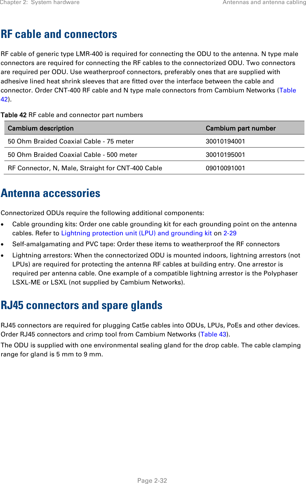 Chapter 2:  System hardware Antennas and antenna cabling   Page 2-32 RF cable and connectors RF cable of generic type LMR-400 is required for connecting the ODU to the antenna. N type male connectors are required for connecting the RF cables to the connectorized ODU. Two connectors are required per ODU. Use weatherproof connectors, preferably ones that are supplied with adhesive lined heat shrink sleeves that are fitted over the interface between the cable and connector. Order CNT-400 RF cable and N type male connectors from Cambium Networks (Table 42). Table 42 RF cable and connector part numbers Cambium description Cambium part number 50 Ohm Braided Coaxial Cable - 75 meter 30010194001 50 Ohm Braided Coaxial Cable - 500 meter 30010195001 RF Connector, N, Male, Straight for CNT-400 Cable 09010091001 Antenna accessories Connectorized ODUs require the following additional components:  Cable grounding kits: Order one cable grounding kit for each grounding point on the antenna cables. Refer to Lightning protection unit (LPU) and grounding kit on 2-29  Self-amalgamating and PVC tape: Order these items to weatherproof the RF connectors  Lightning arrestors: When the connectorized ODU is mounted indoors, lightning arrestors (not LPUs) are required for protecting the antenna RF cables at building entry. One arrestor is required per antenna cable. One example of a compatible lightning arrestor is the Polyphaser LSXL-ME or LSXL (not supplied by Cambium Networks). RJ45 connectors and spare glands RJ45 connectors are required for plugging Cat5e cables into ODUs, LPUs, PoEs and other devices. Order RJ45 connectors and crimp tool from Cambium Networks (Table 43). The ODU is supplied with one environmental sealing gland for the drop cable. The cable clamping range for gland is 5 mm to 9 mm.  