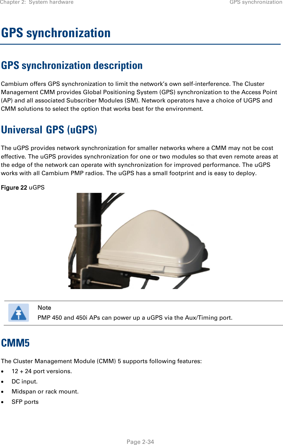 Chapter 2:  System hardware GPS synchronization   Page 2-34 GPS synchronization GPS synchronization description Cambium offers GPS synchronization to limit the network’s own self-interference. The Cluster Management CMM provides Global Positioning System (GPS) synchronization to the Access Point (AP) and all associated Subscriber Modules (SM). Network operators have a choice of UGPS and CMM solutions to select the option that works best for the environment. Universal GPS (uGPS) The uGPS provides network synchronization for smaller networks where a CMM may not be cost effective. The uGPS provides synchronization for one or two modules so that even remote areas at the edge of the network can operate with synchronization for improved performance. The uGPS works with all Cambium PMP radios. The uGPS has a small footprint and is easy to deploy. Figure 22 uGPS    Note PMP 450 and 450i APs can power up a uGPS via the Aux/Timing port. CMM5  The Cluster Management Module (CMM) 5 supports following features:   12 + 24 port versions.  DC input.  Midspan or rack mount.  SFP ports 