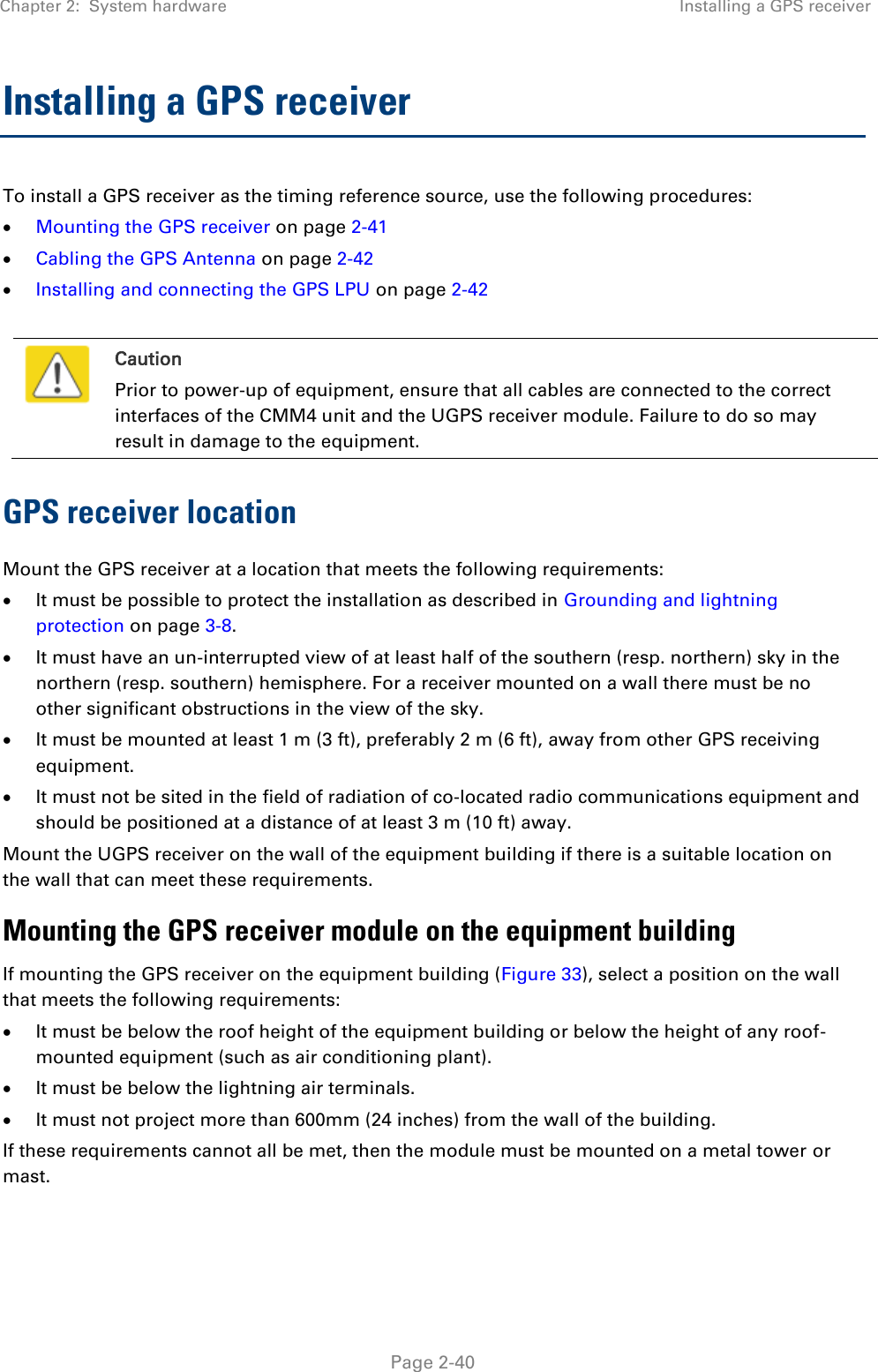 Chapter 2:  System hardware Installing a GPS receiver   Page 2-40 Installing a GPS receiver  To install a GPS receiver as the timing reference source, use the following procedures:  Mounting the GPS receiver on page 2-41  Cabling the GPS Antenna on page 2-42  Installing and connecting the GPS LPU on page 2-42   Caution Prior to power-up of equipment, ensure that all cables are connected to the correct interfaces of the CMM4 unit and the UGPS receiver module. Failure to do so may result in damage to the equipment. GPS receiver location Mount the GPS receiver at a location that meets the following requirements:  It must be possible to protect the installation as described in Grounding and lightning protection on page 3-8.  It must have an un-interrupted view of at least half of the southern (resp. northern) sky in the northern (resp. southern) hemisphere. For a receiver mounted on a wall there must be no other significant obstructions in the view of the sky.  It must be mounted at least 1 m (3 ft), preferably 2 m (6 ft), away from other GPS receiving equipment.  It must not be sited in the field of radiation of co-located radio communications equipment and should be positioned at a distance of at least 3 m (10 ft) away. Mount the UGPS receiver on the wall of the equipment building if there is a suitable location on the wall that can meet these requirements.  Mounting the GPS receiver module on the equipment building If mounting the GPS receiver on the equipment building (Figure 33), select a position on the wall that meets the following requirements:  It must be below the roof height of the equipment building or below the height of any roof-mounted equipment (such as air conditioning plant).  It must be below the lightning air terminals.  It must not project more than 600mm (24 inches) from the wall of the building. If these requirements cannot all be met, then the module must be mounted on a metal tower or mast. 
