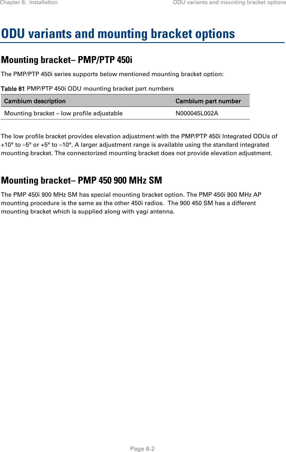 Chapter 6:  Installation ODU variants and mounting bracket options   Page 6-2 ODU variants and mounting bracket options Mounting bracket– PMP/PTP 450i The PMP/PTP 450i series supports below mentioned mounting bracket option: Table 81 PMP/PTP 450i ODU mounting bracket part numbers Cambium description Cambium part number Mounting bracket – low profile adjustable N000045L002A  The low profile bracket provides elevation adjustment with the PMP/PTP 450i Integrated ODUs of +10° to –5° or +5° to –10°. A larger adjustment range is available using the standard integrated mounting bracket. The connectorized mounting bracket does not provide elevation adjustment.  Mounting bracket– PMP 450 900 MHz SM The PMP 450i 900 MHz SM has special mounting bracket option. The PMP 450i 900 MHz AP mounting procedure is the same as the other 450i radios.  The 900 450 SM has a different mounting bracket which is supplied along with yagi antenna.  