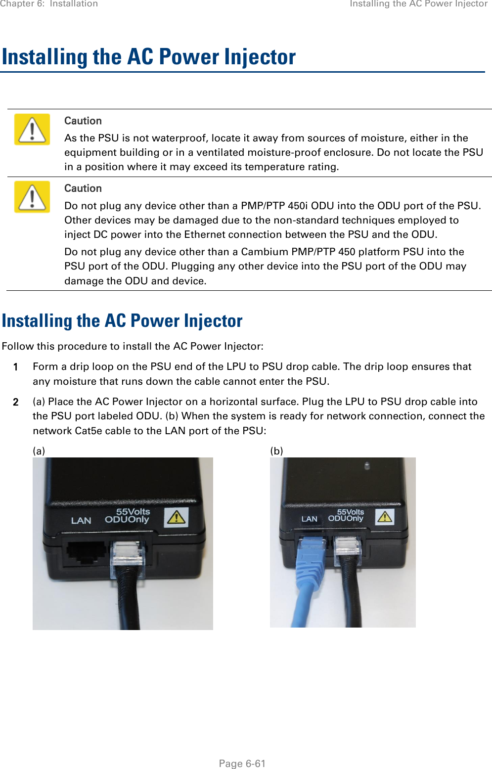 Chapter 6:  Installation Installing the AC Power Injector   Page 6-61 Installing the AC Power Injector   Caution As the PSU is not waterproof, locate it away from sources of moisture, either in the equipment building or in a ventilated moisture-proof enclosure. Do not locate the PSU in a position where it may exceed its temperature rating.  Caution Do not plug any device other than a PMP/PTP 450i ODU into the ODU port of the PSU. Other devices may be damaged due to the non-standard techniques employed to inject DC power into the Ethernet connection between the PSU and the ODU. Do not plug any device other than a Cambium PMP/PTP 450 platform PSU into the PSU port of the ODU. Plugging any other device into the PSU port of the ODU may damage the ODU and device. Installing the AC Power Injector Follow this procedure to install the AC Power Injector: 1 Form a drip loop on the PSU end of the LPU to PSU drop cable. The drip loop ensures that any moisture that runs down the cable cannot enter the PSU. 2 (a) Place the AC Power Injector on a horizontal surface. Plug the LPU to PSU drop cable into the PSU port labeled ODU. (b) When the system is ready for network connection, connect the network Cat5e cable to the LAN port of the PSU:   (a)  (b)      