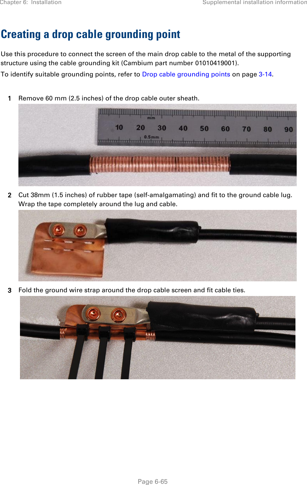 Chapter 6:  Installation Supplemental installation information   Page 6-65 Creating a drop cable grounding point Use this procedure to connect the screen of the main drop cable to the metal of the supporting structure using the cable grounding kit (Cambium part number 01010419001). To identify suitable grounding points, refer to Drop cable grounding points on page 3-14.  1 Remove 60 mm (2.5 inches) of the drop cable outer sheath.  2 Cut 38mm (1.5 inches) of rubber tape (self-amalgamating) and fit to the ground cable lug. Wrap the tape completely around the lug and cable.  3 Fold the ground wire strap around the drop cable screen and fit cable ties.    