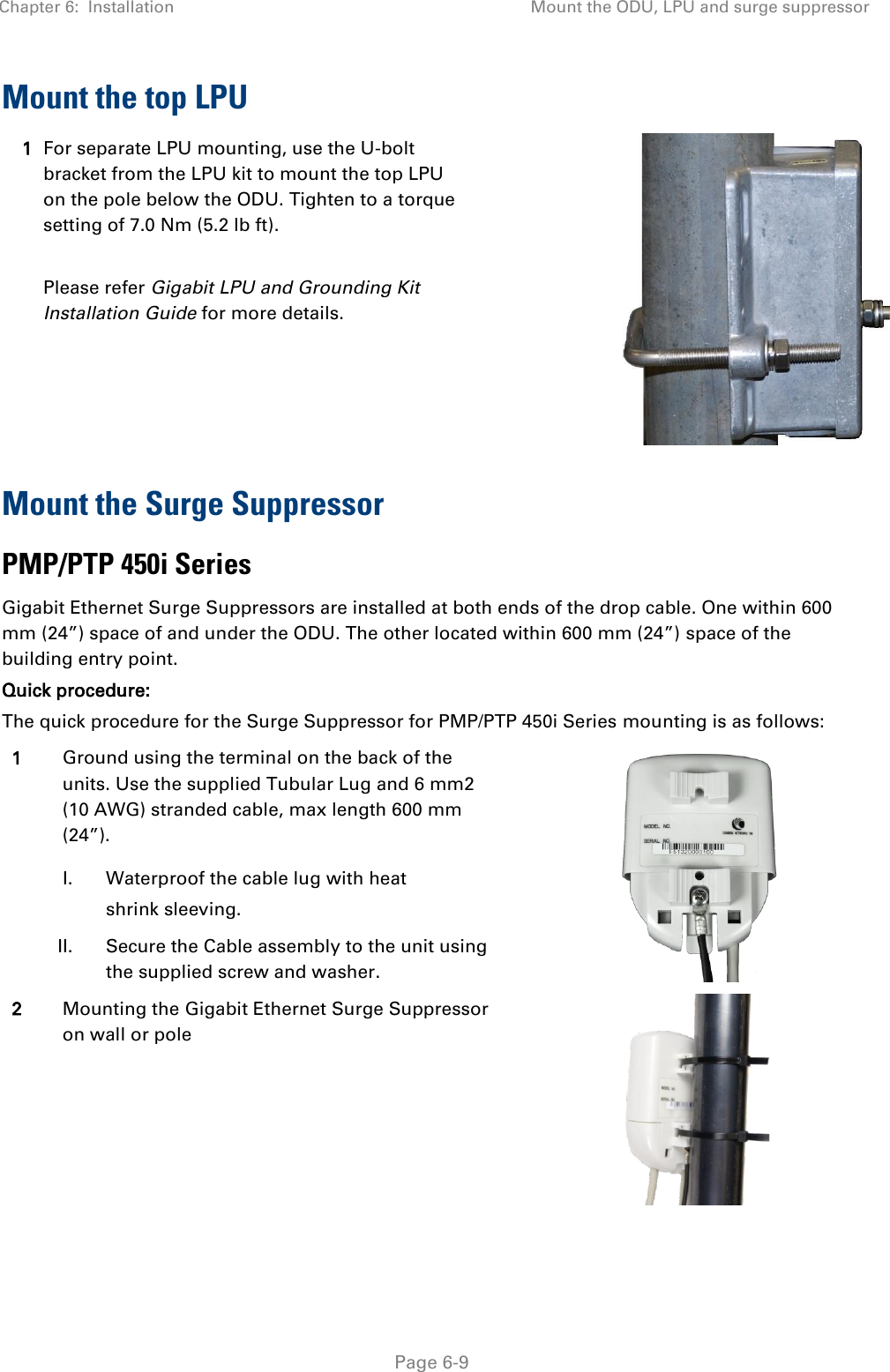 Chapter 6:  Installation Mount the ODU, LPU and surge suppressor   Page 6-9 Mount the top LPU 1 For separate LPU mounting, use the U-bolt bracket from the LPU kit to mount the top LPU on the pole below the ODU. Tighten to a torque setting of 7.0 Nm (5.2 lb ft).  Please refer Gigabit LPU and Grounding Kit Installation Guide for more details.  Mount the Surge Suppressor PMP/PTP 450i Series  Gigabit Ethernet Surge Suppressors are installed at both ends of the drop cable. One within 600 mm (24”) space of and under the ODU. The other located within 600 mm (24”) space of the building entry point.  Quick procedure: The quick procedure for the Surge Suppressor for PMP/PTP 450i Series mounting is as follows: 1 Ground using the terminal on the back of the units. Use the supplied Tubular Lug and 6 mm2 (10 AWG) stranded cable, max length 600 mm (24”).   I. Waterproof the cable lug with heat shrink sleeving.  II. Secure the Cable assembly to the unit using the supplied screw and washer. 2 Mounting the Gigabit Ethernet Surge Suppressor on wall or pole  