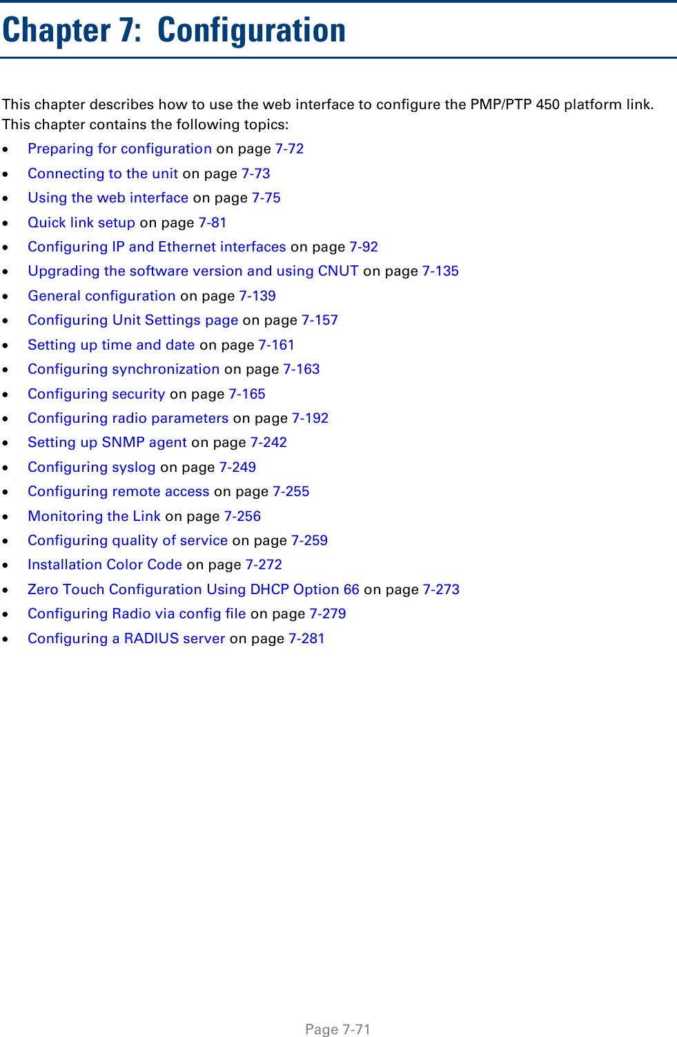 Page 7-71 Chapter 7:  Configuration This chapter describes how to use the web interface to configure the PMP/PTP 450 platform link. This chapter contains the following topics: Preparing for configuration on page 7-72Connecting to the unit on page 7-73Using the web interface on page 7-75Quick link setup on page 7-81Configuring IP and Ethernet interfaces on page 7-92Upgrading the software version and using CNUT on page 7-135General configuration on page 7-139Configuring Unit Settings page on page 7-157Setting up time and date on page 7-161Configuring synchronization on page 7-163Configuring security on page 7-165Configuring radio parameters on page 7-192Setting up SNMP agent on page 7-242Configuring syslog on page 7-249Configuring remote access on page 7-255Monitoring the Link on page 7-256Configuring quality of service on page 7-259Installation Color Code on page 7-272Zero Touch Configuration Using DHCP Option 66 on page 7-273Configuring Radio via config file on page 7-279Configuring a RADIUS server on page 7-281