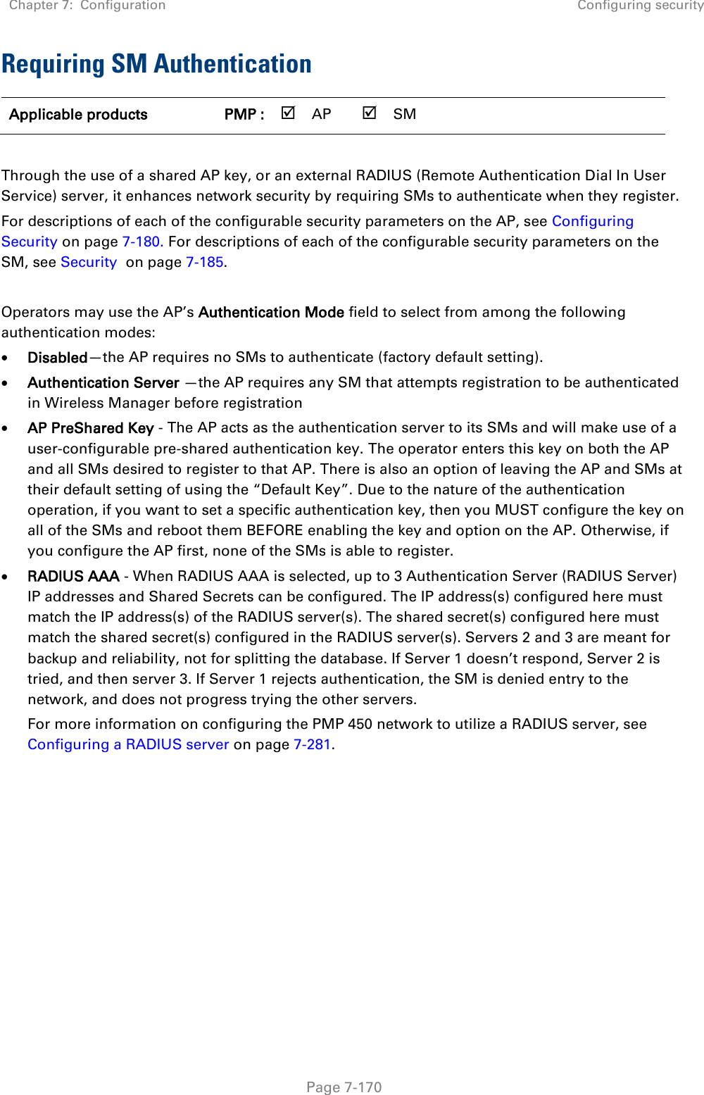 Chapter 7:  Configuration Configuring security   Page 7-170 Requiring SM Authentication Applicable products PMP :  AP  SM       Through the use of a shared AP key, or an external RADIUS (Remote Authentication Dial In User Service) server, it enhances network security by requiring SMs to authenticate when they register.  For descriptions of each of the configurable security parameters on the AP, see Configuring Security on page 7-180. For descriptions of each of the configurable security parameters on the SM, see Security  on page 7-185.  Operators may use the AP’s Authentication Mode field to select from among the following authentication modes:  Disabled—the AP requires no SMs to authenticate (factory default setting).  Authentication Server —the AP requires any SM that attempts registration to be authenticated in Wireless Manager before registration  AP PreShared Key - The AP acts as the authentication server to its SMs and will make use of a user-configurable pre-shared authentication key. The operator enters this key on both the AP and all SMs desired to register to that AP. There is also an option of leaving the AP and SMs at their default setting of using the “Default Key”. Due to the nature of the authentication operation, if you want to set a specific authentication key, then you MUST configure the key on all of the SMs and reboot them BEFORE enabling the key and option on the AP. Otherwise, if you configure the AP first, none of the SMs is able to register.   RADIUS AAA - When RADIUS AAA is selected, up to 3 Authentication Server (RADIUS Server) IP addresses and Shared Secrets can be configured. The IP address(s) configured here must match the IP address(s) of the RADIUS server(s). The shared secret(s) configured here must match the shared secret(s) configured in the RADIUS server(s). Servers 2 and 3 are meant for backup and reliability, not for splitting the database. If Server 1 doesn’t respond, Server 2 is tried, and then server 3. If Server 1 rejects authentication, the SM is denied entry to the network, and does not progress trying the other servers.  For more information on configuring the PMP 450 network to utilize a RADIUS server, see Configuring a RADIUS server on page 7-281.    