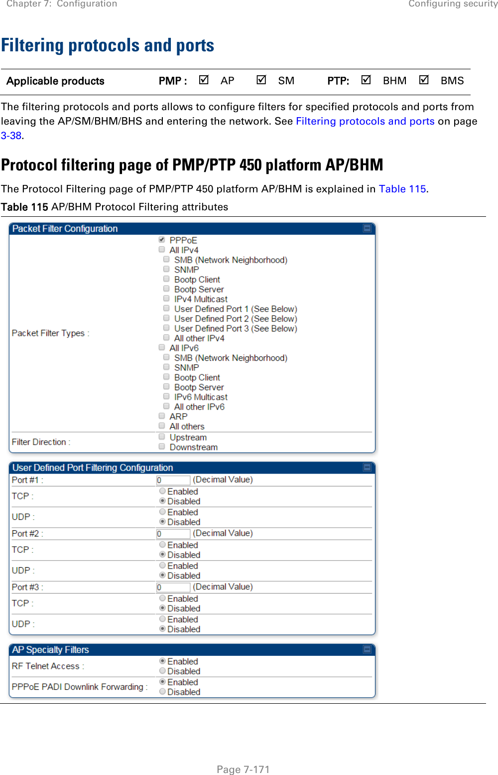 Chapter 7:  Configuration Configuring security   Page 7-171 Filtering protocols and ports Applicable products PMP :  AP  SM PTP:  BHM  BMS The filtering protocols and ports allows to configure filters for specified protocols and ports from leaving the AP/SM/BHM/BHS and entering the network. See Filtering protocols and ports on page 3-38. Protocol filtering page of PMP/PTP 450 platform AP/BHM The Protocol Filtering page of PMP/PTP 450 platform AP/BHM is explained in Table 115. Table 115 AP/BHM Protocol Filtering attributes  