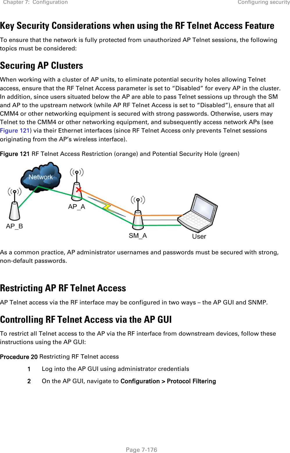 Chapter 7:  Configuration Configuring security   Page 7-176 Key Security Considerations when using the RF Telnet Access Feature To ensure that the network is fully protected from unauthorized AP Telnet sessions, the following topics must be considered: Securing AP Clusters When working with a cluster of AP units, to eliminate potential security holes allowing Telnet access, ensure that the RF Telnet Access parameter is set to “Disabled” for every AP in the cluster. In addition, since users situated below the AP are able to pass Telnet sessions up through the SM and AP to the upstream network (while AP RF Telnet Access is set to “Disabled”), ensure that all CMM4 or other networking equipment is secured with strong passwords. Otherwise, users may Telnet to the CMM4 or other networking equipment, and subsequently access network APs (see Figure 121) via their Ethernet interfaces (since RF Telnet Access only prevents Telnet sessions originating from the AP’s wireless interface). Figure 121 RF Telnet Access Restriction (orange) and Potential Security Hole (green)  As a common practice, AP administrator usernames and passwords must be secured with strong, non-default passwords.   Restricting AP RF Telnet Access AP Telnet access via the RF interface may be configured in two ways – the AP GUI and SNMP. Controlling RF Telnet Access via the AP GUI To restrict all Telnet access to the AP via the RF interface from downstream devices, follow these instructions using the AP GUI: Procedure 20 Restricting RF Telnet access 1 Log into the AP GUI using administrator credentials 2 On the AP GUI, navigate to Configuration &gt; Protocol Filtering 
