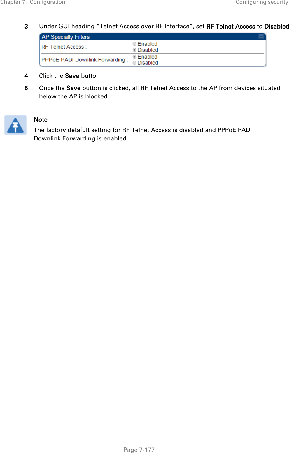 Chapter 7:  Configuration Configuring security   Page 7-177 3 Under GUI heading “Telnet Access over RF Interface”, set RF Telnet Access to Disabled  4 Click the Save button 5 Once the Save button is clicked, all RF Telnet Access to the AP from devices situated below the AP is blocked.   Note The factory detafult setting for RF Telnet Access is disabled and PPPoE PADI Downlink Forwarding is enabled.    