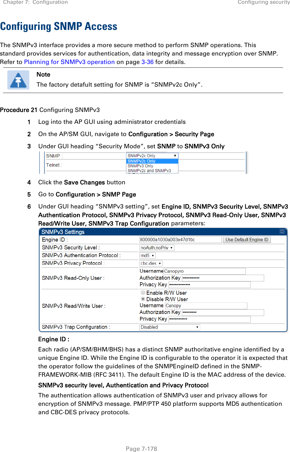 Chapter 7:  Configuration Configuring security   Page 7-178 Configuring SNMP Access The SNMPv3 interface provides a more secure method to perform SNMP operations. This standard provides services for authentication, data integrity and message encryption over SNMP. Refer to Planning for SNMPv3 operation on page 3-36 for details.  Note The factory detafult setting for SNMP is “SNMPv2c Only”.  Procedure 21 Configuring SNMPv3 1 Log into the AP GUI using administrator credentials 2 On the AP/SM GUI, navigate to Configuration &gt; Security Page 3 Under GUI heading “Security Mode”, set SNMP to SNMPv3 Only  4 Click the Save Changes button 5 Go to Configuration &gt; SNMP Page 6 Under GUI heading “SNMPv3 setting”, set Engine ID, SNMPv3 Security Level, SNMPv3 Authentication Protocol, SNMPv3 Privacy Protocol, SNMPv3 Read-Only User, SNMPv3 Read/Write User, SNMPv3 Trap Configuration parameters: Engine ID :  Each radio (AP/SM/BHM/BHS) has a distinct SNMP authoritative engine identified by a unique Engine ID. While the Engine ID is configurable to the operator it is expected that the operator follow the guidelines of the SNMPEngineID defined in the SNMP-FRAMEWORK-MIB (RFC 3411). The default Engine ID is the MAC address of the device. SNMPv3 security level, Authentication and Privacy Protocol The authentication allows authentication of SNMPv3 user and privacy allows for encryption of SNMPv3 message. PMP/PTP 450 platform supports MD5 authentication and CBC-DES privacy protocols. 