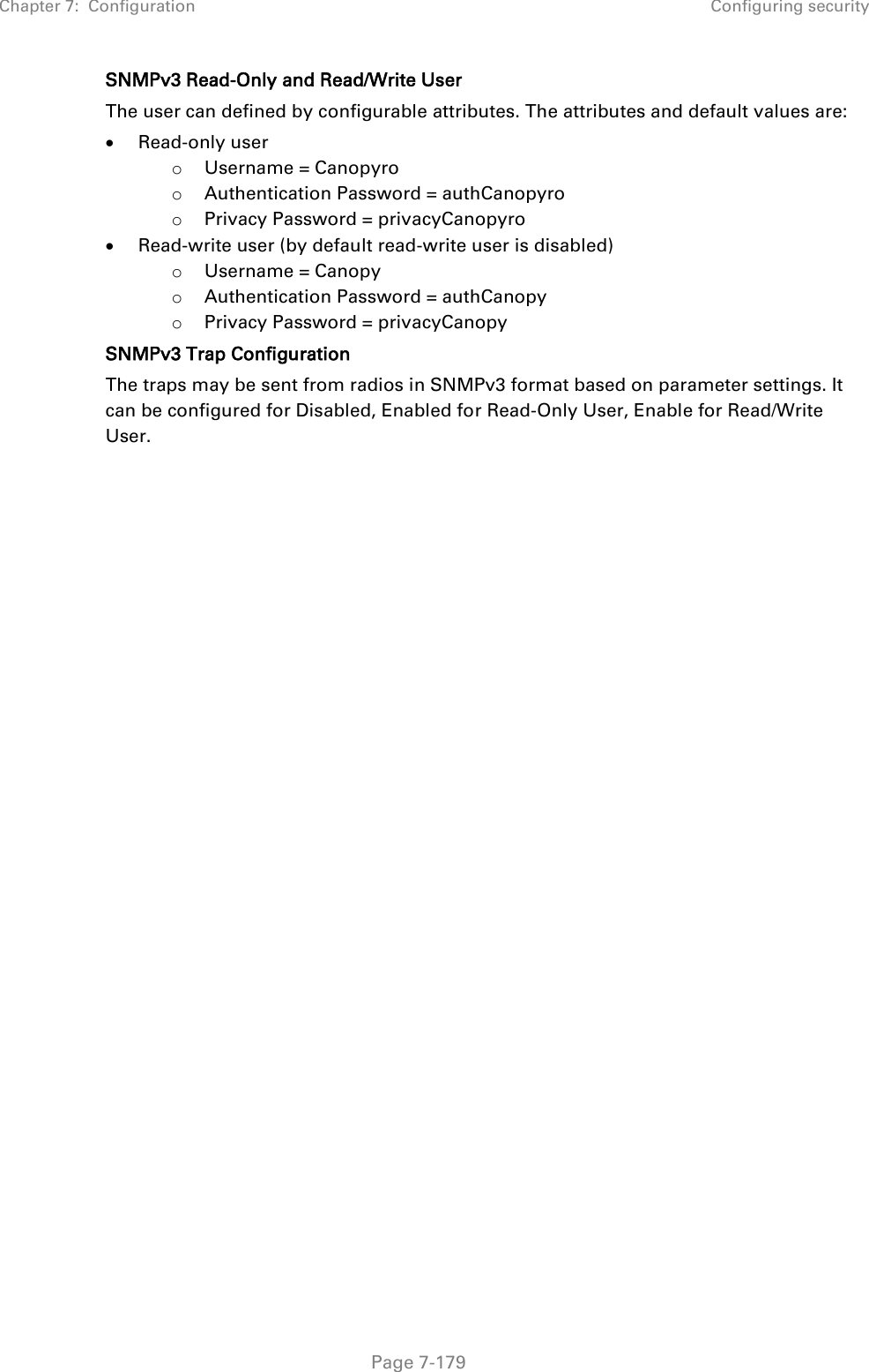 Chapter 7:  Configuration Configuring security   Page 7-179  SNMPv3 Read-Only and Read/Write User The user can defined by configurable attributes. The attributes and default values are:  Read-only user o Username = Canopyro o Authentication Password = authCanopyro o Privacy Password = privacyCanopyro  Read-write user (by default read-write user is disabled) o Username = Canopy o Authentication Password = authCanopy o Privacy Password = privacyCanopy SNMPv3 Trap Configuration The traps may be sent from radios in SNMPv3 format based on parameter settings. It can be configured for Disabled, Enabled for Read-Only User, Enable for Read/Write User.    