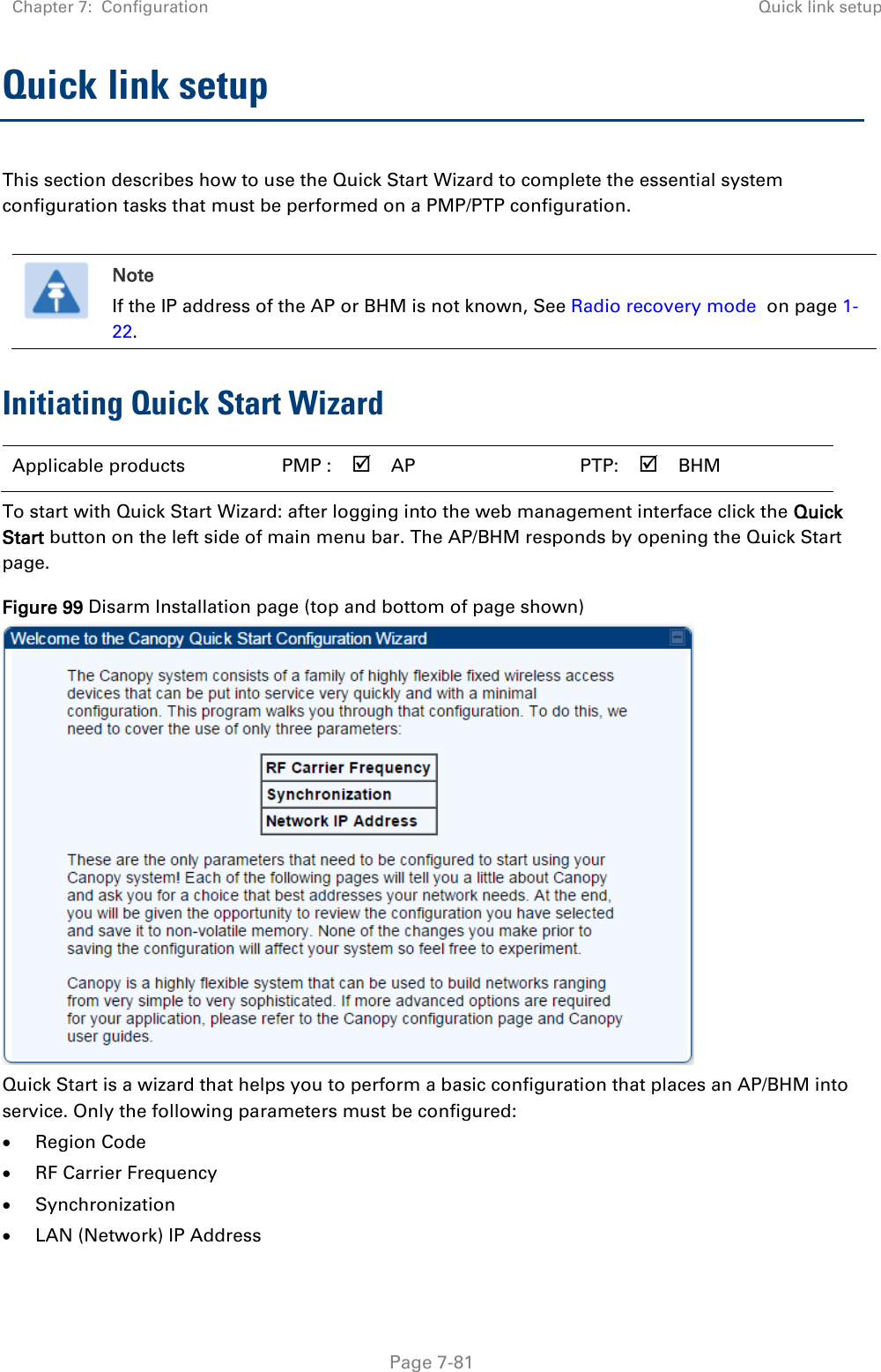 Chapter 7:  Configuration Quick link setup   Page 7-81 Quick link setup This section describes how to use the Quick Start Wizard to complete the essential system configuration tasks that must be performed on a PMP/PTP configuration.   Note If the IP address of the AP or BHM is not known, See Radio recovery mode  on page 1-22. Initiating Quick Start Wizard Applicable products PMP :  AP   PTP:  BHM   To start with Quick Start Wizard: after logging into the web management interface click the Quick Start button on the left side of main menu bar. The AP/BHM responds by opening the Quick Start page. Figure 99 Disarm Installation page (top and bottom of page shown)  Quick Start is a wizard that helps you to perform a basic configuration that places an AP/BHM into service. Only the following parameters must be configured:  Region Code  RF Carrier Frequency  Synchronization  LAN (Network) IP Address 