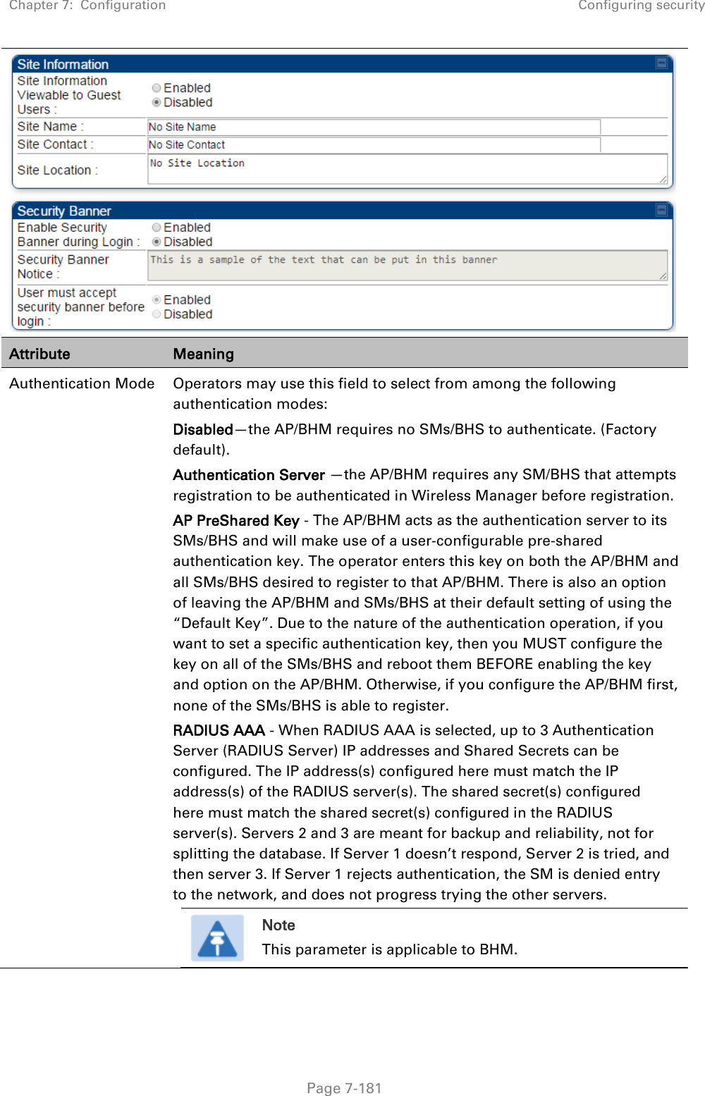 Chapter 7:  Configuration Configuring security   Page 7-181  Attribute Meaning Authentication Mode Operators may use this field to select from among the following authentication modes: Disabled—the AP/BHM requires no SMs/BHS to authenticate. (Factory default). Authentication Server —the AP/BHM requires any SM/BHS that attempts registration to be authenticated in Wireless Manager before registration. AP PreShared Key - The AP/BHM acts as the authentication server to its SMs/BHS and will make use of a user-configurable pre-shared authentication key. The operator enters this key on both the AP/BHM and all SMs/BHS desired to register to that AP/BHM. There is also an option of leaving the AP/BHM and SMs/BHS at their default setting of using the “Default Key”. Due to the nature of the authentication operation, if you want to set a specific authentication key, then you MUST configure the key on all of the SMs/BHS and reboot them BEFORE enabling the key and option on the AP/BHM. Otherwise, if you configure the AP/BHM first, none of the SMs/BHS is able to register.  RADIUS AAA - When RADIUS AAA is selected, up to 3 Authentication Server (RADIUS Server) IP addresses and Shared Secrets can be configured. The IP address(s) configured here must match the IP address(s) of the RADIUS server(s). The shared secret(s) configured here must match the shared secret(s) configured in the RADIUS server(s). Servers 2 and 3 are meant for backup and reliability, not for splitting the database. If Server 1 doesn’t respond, Server 2 is tried, and then server 3. If Server 1 rejects authentication, the SM is denied entry to the network, and does not progress trying the other servers.  Note This parameter is applicable to BHM.   