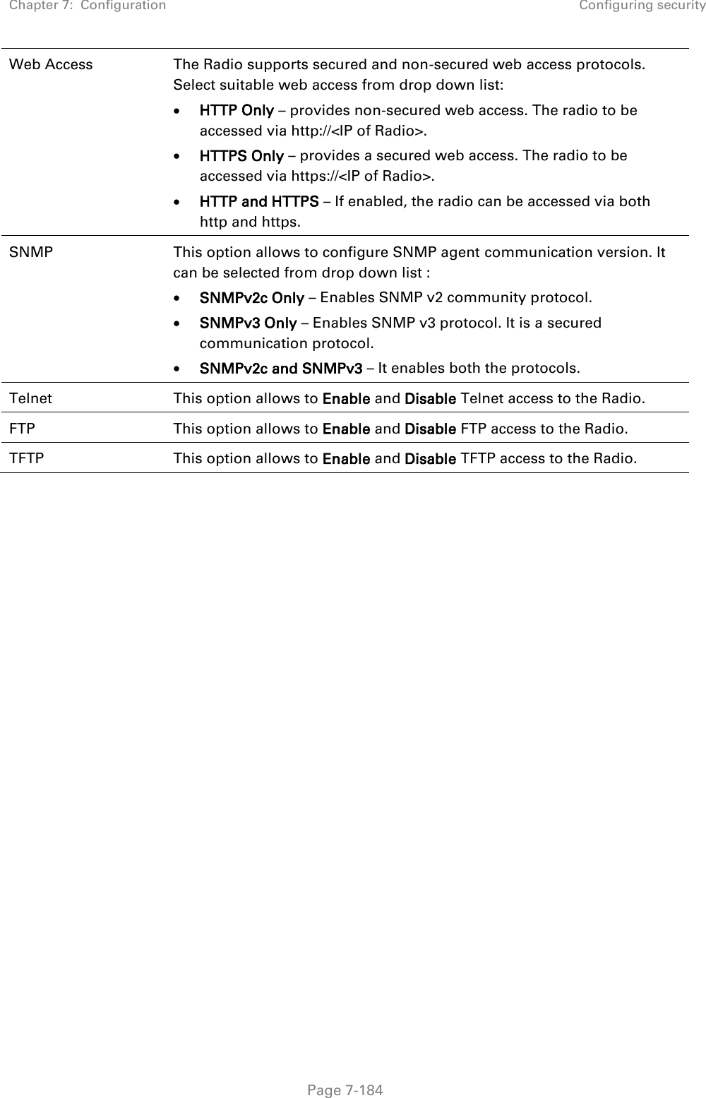 Chapter 7:  Configuration Configuring security   Page 7-184 Web Access The Radio supports secured and non-secured web access protocols. Select suitable web access from drop down list:  HTTP Only – provides non-secured web access. The radio to be accessed via http://&lt;IP of Radio&gt;.  HTTPS Only – provides a secured web access. The radio to be accessed via https://&lt;IP of Radio&gt;.  HTTP and HTTPS – If enabled, the radio can be accessed via both http and https.  SNMP This option allows to configure SNMP agent communication version. It can be selected from drop down list :  SNMPv2c Only – Enables SNMP v2 community protocol.  SNMPv3 Only – Enables SNMP v3 protocol. It is a secured communication protocol.  SNMPv2c and SNMPv3 – It enables both the protocols. Telnet This option allows to Enable and Disable Telnet access to the Radio. FTP This option allows to Enable and Disable FTP access to the Radio. TFTP This option allows to Enable and Disable TFTP access to the Radio. 