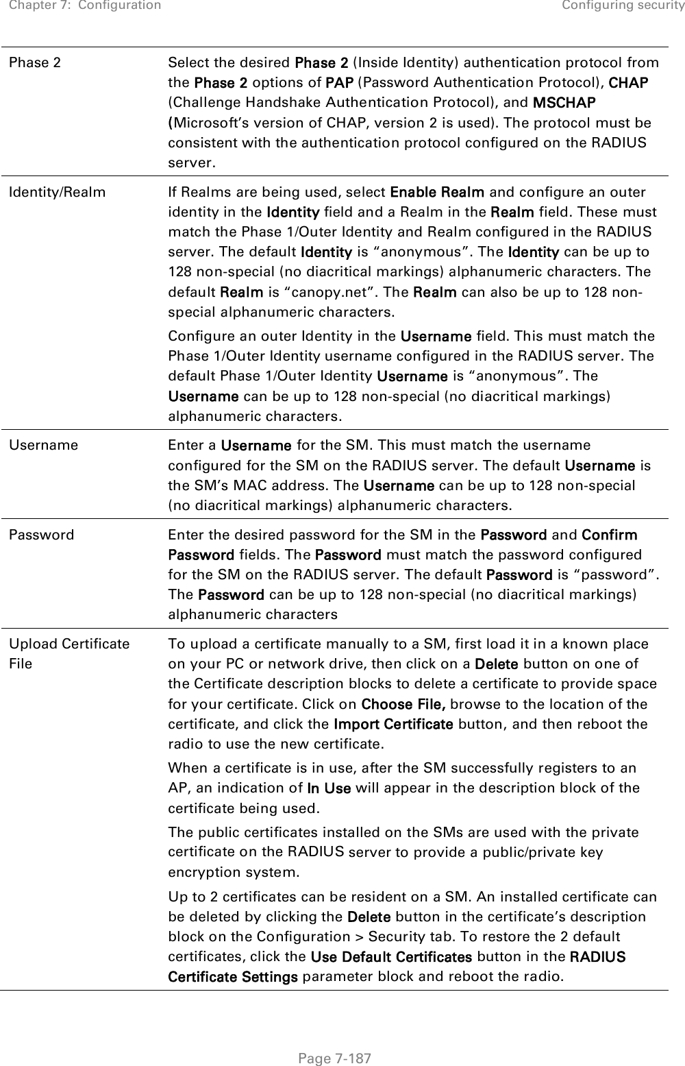 Chapter 7:  Configuration Configuring security   Page 7-187 Phase 2 Select the desired Phase 2 (Inside Identity) authentication protocol from the Phase 2 options of PAP (Password Authentication Protocol), CHAP (Challenge Handshake Authentication Protocol), and MSCHAP (Microsoft’s version of CHAP, version 2 is used). The protocol must be consistent with the authentication protocol configured on the RADIUS server. Identity/Realm If Realms are being used, select Enable Realm and configure an outer identity in the Identity field and a Realm in the Realm field. These must match the Phase 1/Outer Identity and Realm configured in the RADIUS server. The default Identity is “anonymous”. The Identity can be up to 128 non-special (no diacritical markings) alphanumeric characters. The default Realm is “canopy.net”. The Realm can also be up to 128 non-special alphanumeric characters. Configure an outer Identity in the Username field. This must match the Phase 1/Outer Identity username configured in the RADIUS server. The default Phase 1/Outer Identity Username is “anonymous”. The Username can be up to 128 non-special (no diacritical markings) alphanumeric characters. Username Enter a Username for the SM. This must match the username configured for the SM on the RADIUS server. The default Username is the SM’s MAC address. The Username can be up to 128 non-special (no diacritical markings) alphanumeric characters. Password Enter the desired password for the SM in the Password and Confirm Password fields. The Password must match the password configured for the SM on the RADIUS server. The default Password is “password”. The Password can be up to 128 non-special (no diacritical markings) alphanumeric characters Upload Certificate File To upload a certificate manually to a SM, first load it in a known place on your PC or network drive, then click on a Delete button on one of the Certificate description blocks to delete a certificate to provide space for your certificate. Click on Choose File, browse to the location of the certificate, and click the Import Certificate button, and then reboot the radio to use the new certificate. When a certificate is in use, after the SM successfully registers to an AP, an indication of In Use will appear in the description block of the certificate being used. The public certificates installed on the SMs are used with the private certificate on the RADIUS server to provide a public/private key encryption system. Up to 2 certificates can be resident on a SM. An installed certificate can be deleted by clicking the Delete button in the certificate’s description block on the Configuration &gt; Security tab. To restore the 2 default certificates, click the Use Default Certificates button in the RADIUS Certificate Settings parameter block and reboot the radio. 