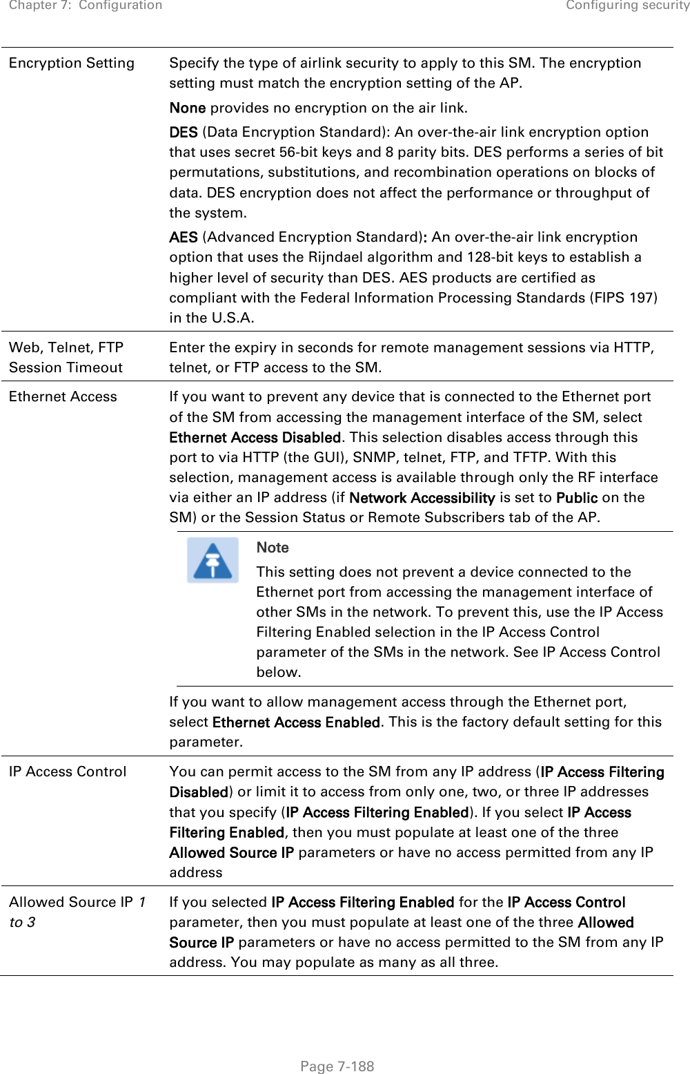 Chapter 7:  Configuration Configuring security   Page 7-188 Encryption Setting Specify the type of airlink security to apply to this SM. The encryption setting must match the encryption setting of the AP. None provides no encryption on the air link.  DES (Data Encryption Standard): An over-the-air link encryption option that uses secret 56-bit keys and 8 parity bits. DES performs a series of bit permutations, substitutions, and recombination operations on blocks of data. DES encryption does not affect the performance or throughput of the system. AES (Advanced Encryption Standard): An over-the-air link encryption option that uses the Rijndael algorithm and 128-bit keys to establish a higher level of security than DES. AES products are certified as compliant with the Federal Information Processing Standards (FIPS 197) in the U.S.A. Web, Telnet, FTP Session Timeout Enter the expiry in seconds for remote management sessions via HTTP, telnet, or FTP access to the SM. Ethernet Access  If you want to prevent any device that is connected to the Ethernet port of the SM from accessing the management interface of the SM, select Ethernet Access Disabled. This selection disables access through this port to via HTTP (the GUI), SNMP, telnet, FTP, and TFTP. With this selection, management access is available through only the RF interface via either an IP address (if Network Accessibility is set to Public on the SM) or the Session Status or Remote Subscribers tab of the AP.  Note This setting does not prevent a device connected to the Ethernet port from accessing the management interface of other SMs in the network. To prevent this, use the IP Access Filtering Enabled selection in the IP Access Control parameter of the SMs in the network. See IP Access Control below. If you want to allow management access through the Ethernet port, select Ethernet Access Enabled. This is the factory default setting for this parameter. IP Access Control You can permit access to the SM from any IP address (IP Access Filtering Disabled) or limit it to access from only one, two, or three IP addresses that you specify (IP Access Filtering Enabled). If you select IP Access Filtering Enabled, then you must populate at least one of the three Allowed Source IP parameters or have no access permitted from any IP address  Allowed Source IP 1 to 3  If you selected IP Access Filtering Enabled for the IP Access Control parameter, then you must populate at least one of the three Allowed Source IP parameters or have no access permitted to the SM from any IP address. You may populate as many as all three. 