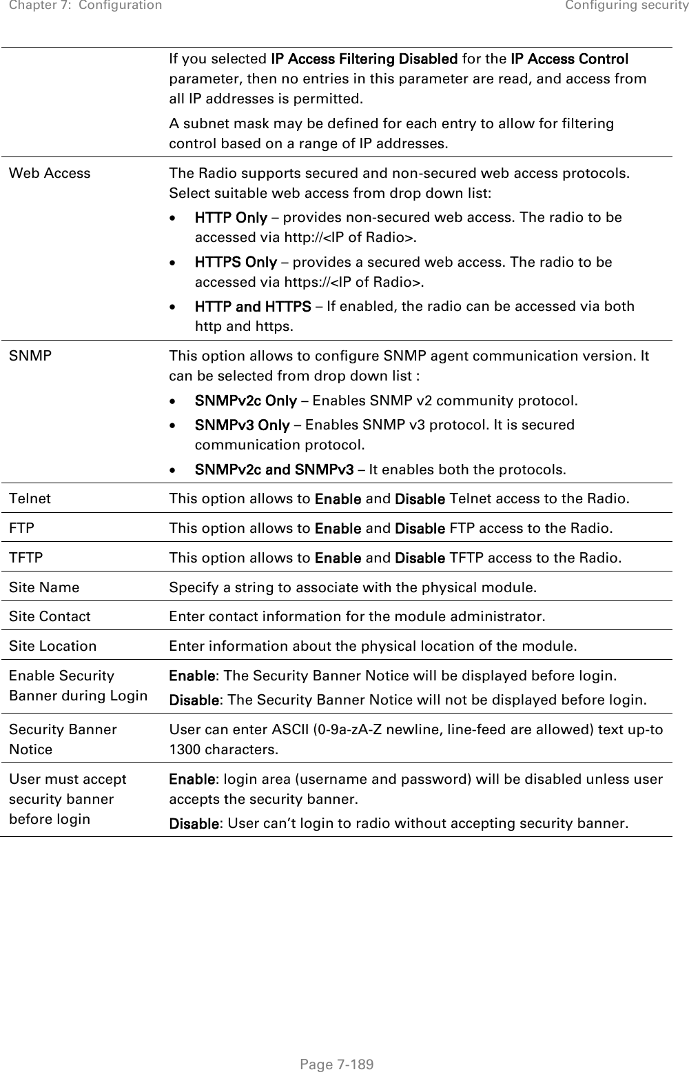 Chapter 7:  Configuration Configuring security   Page 7-189 If you selected IP Access Filtering Disabled for the IP Access Control parameter, then no entries in this parameter are read, and access from all IP addresses is permitted. A subnet mask may be defined for each entry to allow for filtering control based on a range of IP addresses. Web Access The Radio supports secured and non-secured web access protocols. Select suitable web access from drop down list:  HTTP Only – provides non-secured web access. The radio to be accessed via http://&lt;IP of Radio&gt;.  HTTPS Only – provides a secured web access. The radio to be accessed via https://&lt;IP of Radio&gt;.  HTTP and HTTPS – If enabled, the radio can be accessed via both http and https.  SNMP This option allows to configure SNMP agent communication version. It can be selected from drop down list :  SNMPv2c Only – Enables SNMP v2 community protocol.  SNMPv3 Only – Enables SNMP v3 protocol. It is secured communication protocol.  SNMPv2c and SNMPv3 – It enables both the protocols. Telnet This option allows to Enable and Disable Telnet access to the Radio. FTP This option allows to Enable and Disable FTP access to the Radio. TFTP This option allows to Enable and Disable TFTP access to the Radio. Site Name Specify a string to associate with the physical module. Site Contact Enter contact information for the module administrator. Site Location Enter information about the physical location of the module. Enable Security Banner during Login  Enable: The Security Banner Notice will be displayed before login.  Disable: The Security Banner Notice will not be displayed before login.  Security Banner Notice  User can enter ASCII (0-9a-zA-Z newline, line-feed are allowed) text up-to 1300 characters. User must accept security banner before login  Enable: login area (username and password) will be disabled unless user accepts the security banner.  Disable: User can’t login to radio without accepting security banner.      