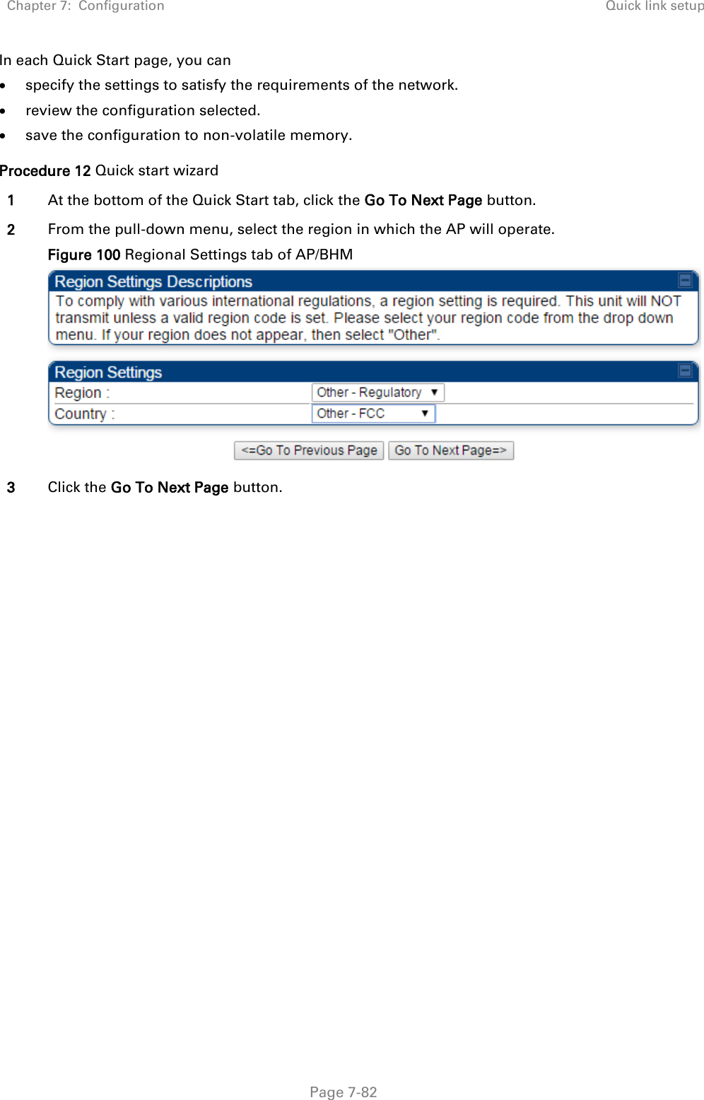 Chapter 7:  Configuration Quick link setup   Page 7-82 In each Quick Start page, you can  specify the settings to satisfy the requirements of the network.  review the configuration selected.  save the configuration to non-volatile memory. Procedure 12 Quick start wizard 1 At the bottom of the Quick Start tab, click the Go To Next Page button. 2 From the pull-down menu, select the region in which the AP will operate. Figure 100 Regional Settings tab of AP/BHM  3 Click the Go To Next Page button. 