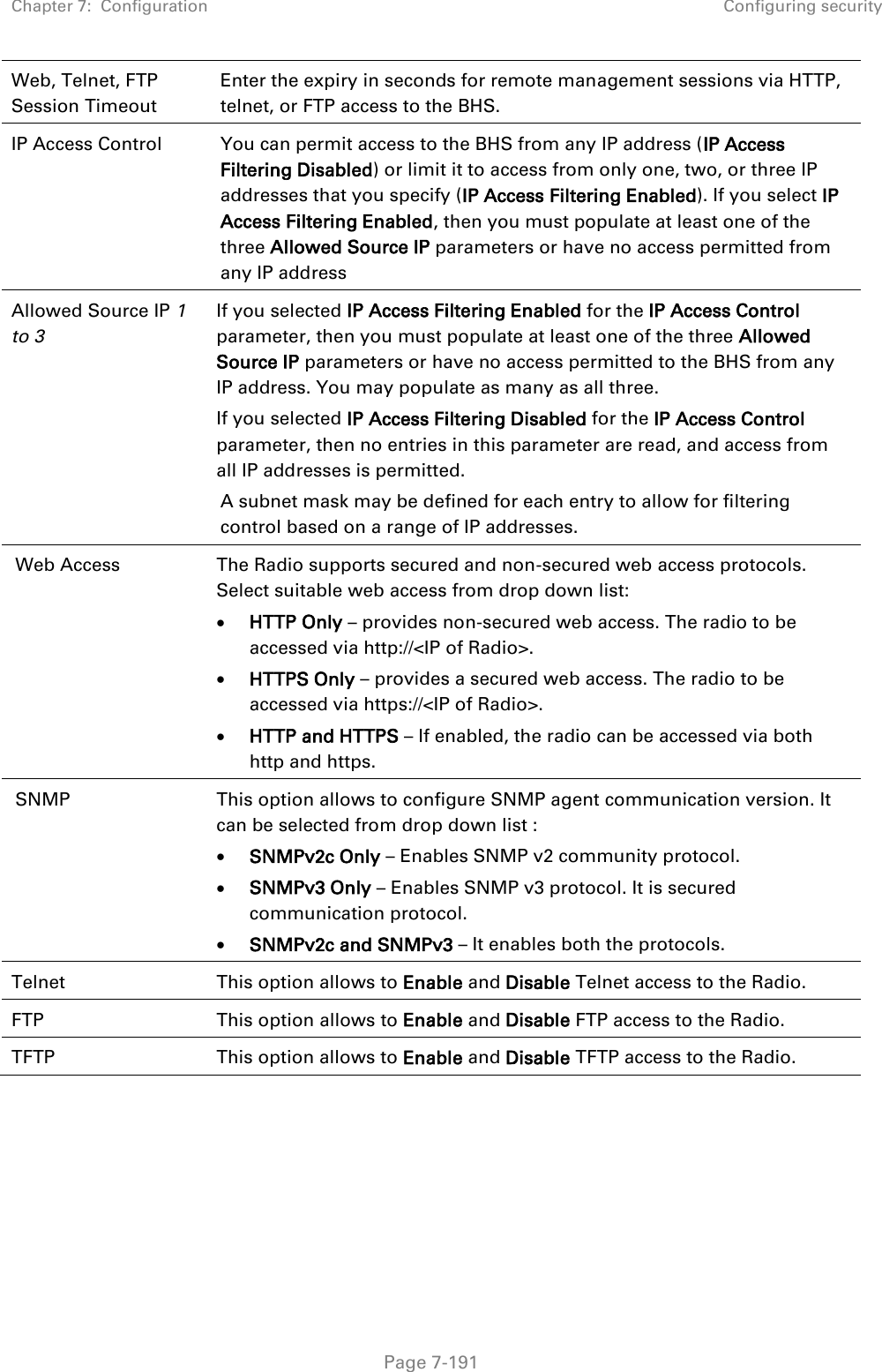 Chapter 7:  Configuration Configuring security   Page 7-191 Web, Telnet, FTP Session Timeout Enter the expiry in seconds for remote management sessions via HTTP, telnet, or FTP access to the BHS. IP Access Control You can permit access to the BHS from any IP address (IP Access Filtering Disabled) or limit it to access from only one, two, or three IP addresses that you specify (IP Access Filtering Enabled). If you select IP Access Filtering Enabled, then you must populate at least one of the three Allowed Source IP parameters or have no access permitted from any IP address  Allowed Source IP 1 to 3  If you selected IP Access Filtering Enabled for the IP Access Control parameter, then you must populate at least one of the three Allowed Source IP parameters or have no access permitted to the BHS from any IP address. You may populate as many as all three. If you selected IP Access Filtering Disabled for the IP Access Control parameter, then no entries in this parameter are read, and access from all IP addresses is permitted. A subnet mask may be defined for each entry to allow for filtering control based on a range of IP addresses. Web Access The Radio supports secured and non-secured web access protocols. Select suitable web access from drop down list:  HTTP Only – provides non-secured web access. The radio to be accessed via http://&lt;IP of Radio&gt;.  HTTPS Only – provides a secured web access. The radio to be accessed via https://&lt;IP of Radio&gt;.  HTTP and HTTPS – If enabled, the radio can be accessed via both http and https. SNMP This option allows to configure SNMP agent communication version. It can be selected from drop down list :  SNMPv2c Only – Enables SNMP v2 community protocol.  SNMPv3 Only – Enables SNMP v3 protocol. It is secured communication protocol.  SNMPv2c and SNMPv3 – It enables both the protocols. Telnet This option allows to Enable and Disable Telnet access to the Radio. FTP This option allows to Enable and Disable FTP access to the Radio. TFTP This option allows to Enable and Disable TFTP access to the Radio.  