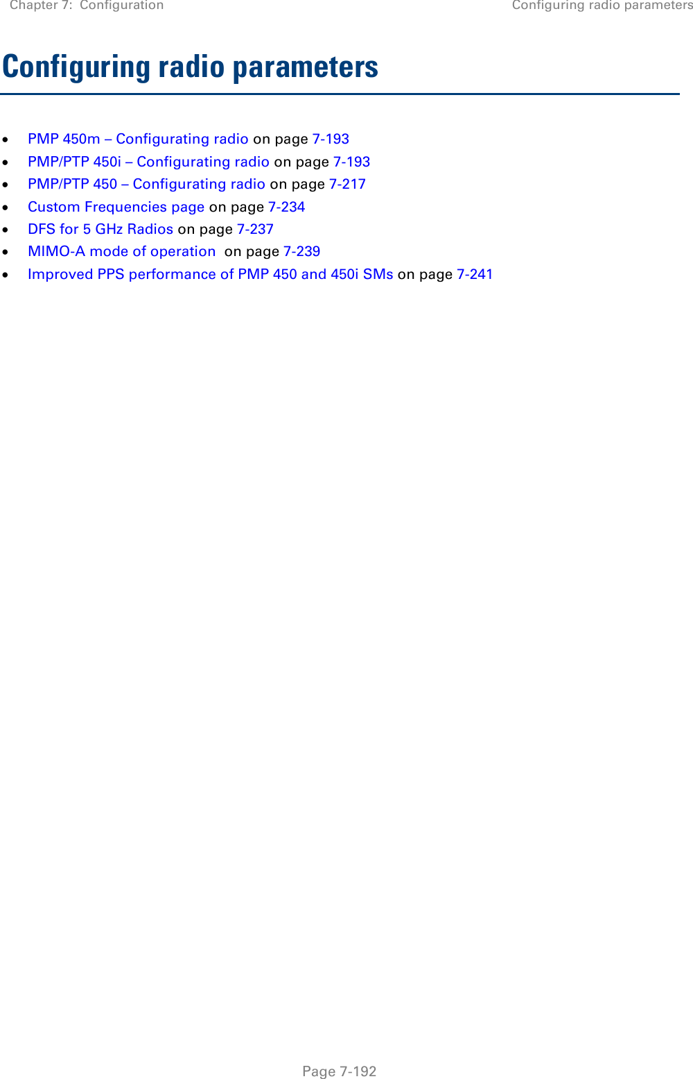 Chapter 7:  Configuration Configuring radio parameters   Page 7-192 Configuring radio parameters  PMP 450m – Configurating radio on page 7-193  PMP/PTP 450i – Configurating radio on page 7-193  PMP/PTP 450 – Configurating radio on page 7-217  Custom Frequencies page on page 7-234  DFS for 5 GHz Radios on page 7-237  MIMO-A mode of operation  on page 7-239  Improved PPS performance of PMP 450 and 450i SMs on page 7-241 