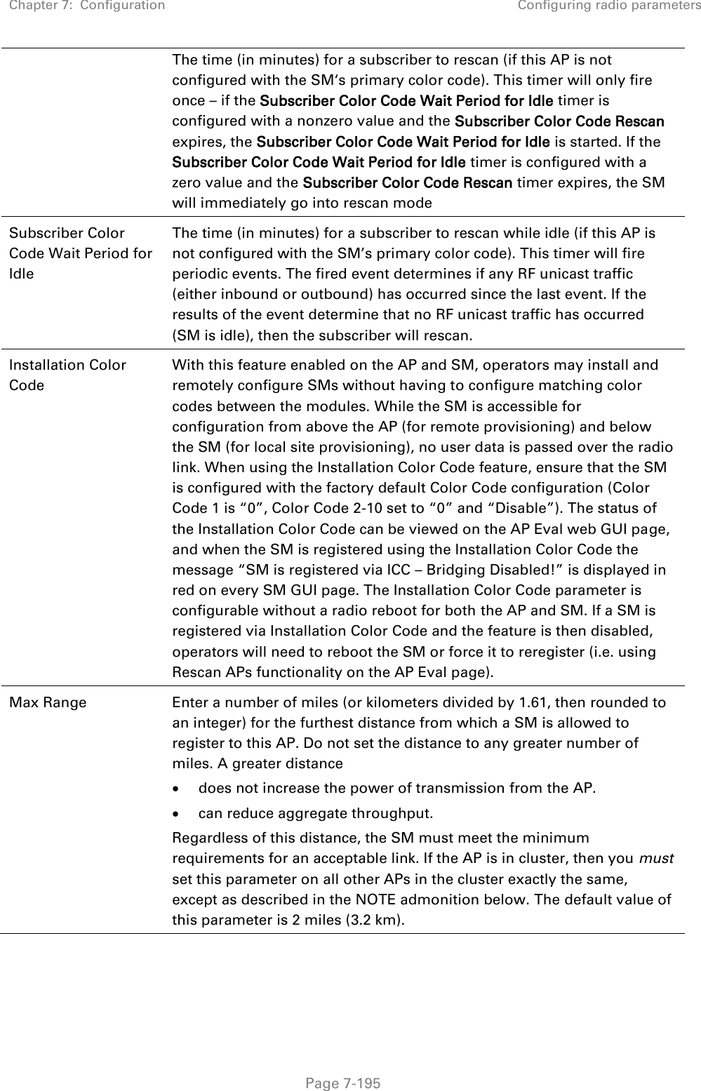 Chapter 7:  Configuration Configuring radio parameters   Page 7-195 The time (in minutes) for a subscriber to rescan (if this AP is not configured with the SM‘s primary color code). This timer will only fire once – if the Subscriber Color Code Wait Period for Idle timer is configured with a nonzero value and the Subscriber Color Code Rescan expires, the Subscriber Color Code Wait Period for Idle is started. If the Subscriber Color Code Wait Period for Idle timer is configured with a zero value and the Subscriber Color Code Rescan timer expires, the SM will immediately go into rescan mode  Subscriber Color Code Wait Period for Idle The time (in minutes) for a subscriber to rescan while idle (if this AP is not configured with the SM’s primary color code). This timer will fire periodic events. The fired event determines if any RF unicast traffic (either inbound or outbound) has occurred since the last event. If the results of the event determine that no RF unicast traffic has occurred (SM is idle), then the subscriber will rescan. Installation Color Code With this feature enabled on the AP and SM, operators may install and remotely configure SMs without having to configure matching color codes between the modules. While the SM is accessible for configuration from above the AP (for remote provisioning) and below the SM (for local site provisioning), no user data is passed over the radio link. When using the Installation Color Code feature, ensure that the SM is configured with the factory default Color Code configuration (Color Code 1 is “0”, Color Code 2-10 set to “0” and “Disable”). The status of the Installation Color Code can be viewed on the AP Eval web GUI page, and when the SM is registered using the Installation Color Code the message “SM is registered via ICC – Bridging Disabled!” is displayed in red on every SM GUI page. The Installation Color Code parameter is configurable without a radio reboot for both the AP and SM. If a SM is registered via Installation Color Code and the feature is then disabled, operators will need to reboot the SM or force it to reregister (i.e. using Rescan APs functionality on the AP Eval page). Max Range  Enter a number of miles (or kilometers divided by 1.61, then rounded to an integer) for the furthest distance from which a SM is allowed to register to this AP. Do not set the distance to any greater number of miles. A greater distance  does not increase the power of transmission from the AP.  can reduce aggregate throughput. Regardless of this distance, the SM must meet the minimum requirements for an acceptable link. If the AP is in cluster, then you must set this parameter on all other APs in the cluster exactly the same, except as described in the NOTE admonition below. The default value of this parameter is 2 miles (3.2 km). 