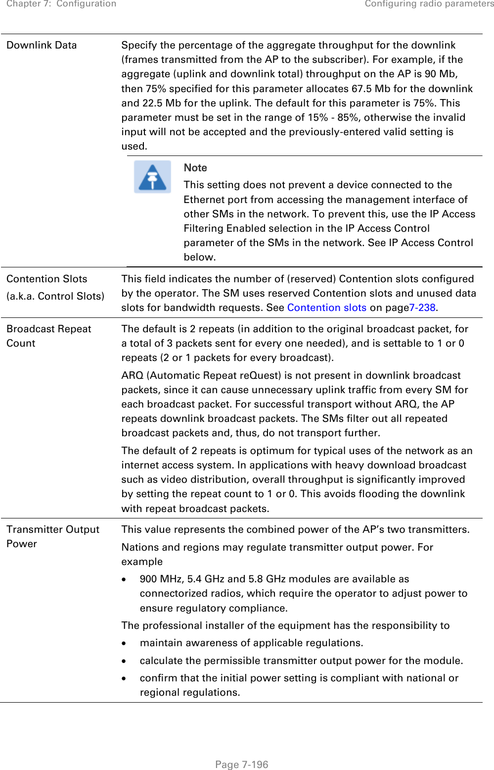 Chapter 7:  Configuration Configuring radio parameters   Page 7-196 Downlink Data  Specify the percentage of the aggregate throughput for the downlink (frames transmitted from the AP to the subscriber). For example, if the aggregate (uplink and downlink total) throughput on the AP is 90 Mb, then 75% specified for this parameter allocates 67.5 Mb for the downlink and 22.5 Mb for the uplink. The default for this parameter is 75%. This parameter must be set in the range of 15% - 85%, otherwise the invalid input will not be accepted and the previously-entered valid setting is used.  Note This setting does not prevent a device connected to the Ethernet port from accessing the management interface of other SMs in the network. To prevent this, use the IP Access Filtering Enabled selection in the IP Access Control parameter of the SMs in the network. See IP Access Control below.  Contention Slots (a.k.a. Control Slots) This field indicates the number of (reserved) Contention slots configured by the operator. The SM uses reserved Contention slots and unused data slots for bandwidth requests. See Contention slots on page7-238. Broadcast Repeat Count  The default is 2 repeats (in addition to the original broadcast packet, for a total of 3 packets sent for every one needed), and is settable to 1 or 0 repeats (2 or 1 packets for every broadcast). ARQ (Automatic Repeat reQuest) is not present in downlink broadcast packets, since it can cause unnecessary uplink traffic from every SM for each broadcast packet. For successful transport without ARQ, the AP repeats downlink broadcast packets. The SMs filter out all repeated broadcast packets and, thus, do not transport further. The default of 2 repeats is optimum for typical uses of the network as an internet access system. In applications with heavy download broadcast such as video distribution, overall throughput is significantly improved by setting the repeat count to 1 or 0. This avoids flooding the downlink with repeat broadcast packets. Transmitter Output Power  This value represents the combined power of the AP’s two transmitters. Nations and regions may regulate transmitter output power. For example  900 MHz, 5.4 GHz and 5.8 GHz modules are available as connectorized radios, which require the operator to adjust power to ensure regulatory compliance. The professional installer of the equipment has the responsibility to  maintain awareness of applicable regulations.  calculate the permissible transmitter output power for the module.  confirm that the initial power setting is compliant with national or regional regulations. 