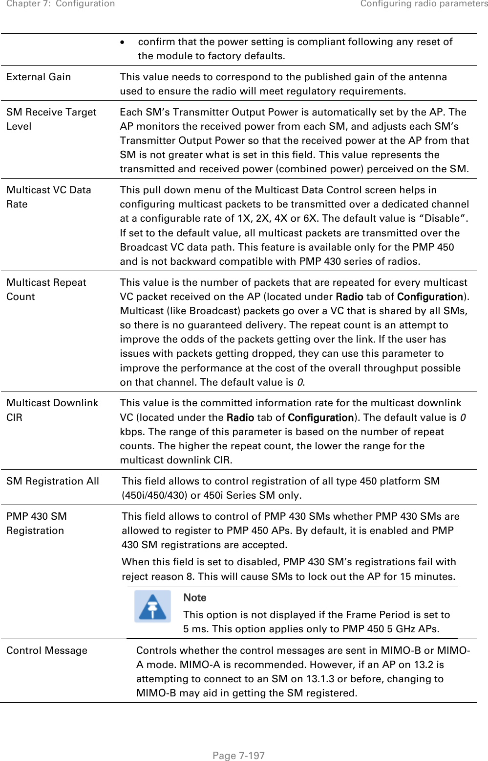 Chapter 7:  Configuration Configuring radio parameters   Page 7-197  confirm that the power setting is compliant following any reset of the module to factory defaults. External Gain This value needs to correspond to the published gain of the antenna used to ensure the radio will meet regulatory requirements. SM Receive Target Level Each SM’s Transmitter Output Power is automatically set by the AP. The AP monitors the received power from each SM, and adjusts each SM’s Transmitter Output Power so that the received power at the AP from that SM is not greater what is set in this field. This value represents the transmitted and received power (combined power) perceived on the SM.  Multicast VC Data Rate This pull down menu of the Multicast Data Control screen helps in configuring multicast packets to be transmitted over a dedicated channel at a configurable rate of 1X, 2X, 4X or 6X. The default value is “Disable”. If set to the default value, all multicast packets are transmitted over the Broadcast VC data path. This feature is available only for the PMP 450 and is not backward compatible with PMP 430 series of radios. Multicast Repeat Count This value is the number of packets that are repeated for every multicast VC packet received on the AP (located under Radio tab of Configuration). Multicast (like Broadcast) packets go over a VC that is shared by all SMs, so there is no guaranteed delivery. The repeat count is an attempt to improve the odds of the packets getting over the link. If the user has issues with packets getting dropped, they can use this parameter to improve the performance at the cost of the overall throughput possible on that channel. The default value is 0. Multicast Downlink CIR This value is the committed information rate for the multicast downlink VC (located under the Radio tab of Configuration). The default value is 0 kbps. The range of this parameter is based on the number of repeat counts. The higher the repeat count, the lower the range for the multicast downlink CIR. SM Registration All This field allows to control registration of all type 450 platform SM (450i/450/430) or 450i Series SM only. PMP 430 SM Registration This field allows to control of PMP 430 SMs whether PMP 430 SMs are allowed to register to PMP 450 APs. By default, it is enabled and PMP 430 SM registrations are accepted. When this field is set to disabled, PMP 430 SM’s registrations fail with reject reason 8. This will cause SMs to lock out the AP for 15 minutes.  Note This option is not displayed if the Frame Period is set to 5 ms. This option applies only to PMP 450 5 GHz APs.  Control Message Controls whether the control messages are sent in MIMO-B or MIMO-A mode. MIMO-A is recommended. However, if an AP on 13.2 is attempting to connect to an SM on 13.1.3 or before, changing to MIMO-B may aid in getting the SM registered.  