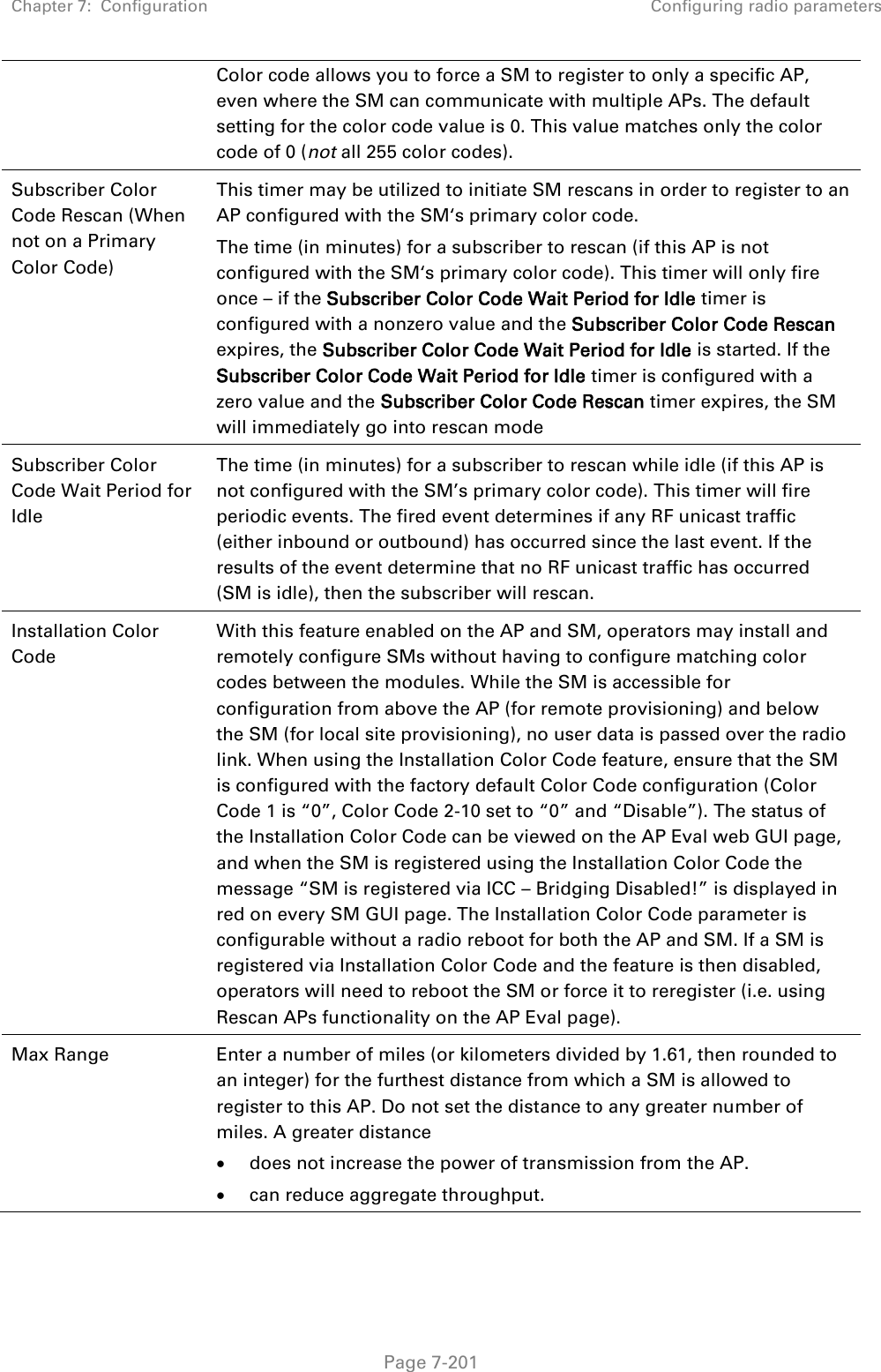 Chapter 7:  Configuration Configuring radio parameters   Page 7-201 Color code allows you to force a SM to register to only a specific AP, even where the SM can communicate with multiple APs. The default setting for the color code value is 0. This value matches only the color code of 0 (not all 255 color codes). Subscriber Color Code Rescan (When not on a Primary Color Code)  This timer may be utilized to initiate SM rescans in order to register to an AP configured with the SM‘s primary color code.  The time (in minutes) for a subscriber to rescan (if this AP is not configured with the SM‘s primary color code). This timer will only fire once – if the Subscriber Color Code Wait Period for Idle timer is configured with a nonzero value and the Subscriber Color Code Rescan expires, the Subscriber Color Code Wait Period for Idle is started. If the Subscriber Color Code Wait Period for Idle timer is configured with a zero value and the Subscriber Color Code Rescan timer expires, the SM will immediately go into rescan mode  Subscriber Color Code Wait Period for Idle The time (in minutes) for a subscriber to rescan while idle (if this AP is not configured with the SM’s primary color code). This timer will fire periodic events. The fired event determines if any RF unicast traffic (either inbound or outbound) has occurred since the last event. If the results of the event determine that no RF unicast traffic has occurred (SM is idle), then the subscriber will rescan. Installation Color Code With this feature enabled on the AP and SM, operators may install and remotely configure SMs without having to configure matching color codes between the modules. While the SM is accessible for configuration from above the AP (for remote provisioning) and below the SM (for local site provisioning), no user data is passed over the radio link. When using the Installation Color Code feature, ensure that the SM is configured with the factory default Color Code configuration (Color Code 1 is “0”, Color Code 2-10 set to “0” and “Disable”). The status of the Installation Color Code can be viewed on the AP Eval web GUI page, and when the SM is registered using the Installation Color Code the message “SM is registered via ICC – Bridging Disabled!” is displayed in red on every SM GUI page. The Installation Color Code parameter is configurable without a radio reboot for both the AP and SM. If a SM is registered via Installation Color Code and the feature is then disabled, operators will need to reboot the SM or force it to reregister (i.e. using Rescan APs functionality on the AP Eval page). Max Range  Enter a number of miles (or kilometers divided by 1.61, then rounded to an integer) for the furthest distance from which a SM is allowed to register to this AP. Do not set the distance to any greater number of miles. A greater distance  does not increase the power of transmission from the AP.  can reduce aggregate throughput. 