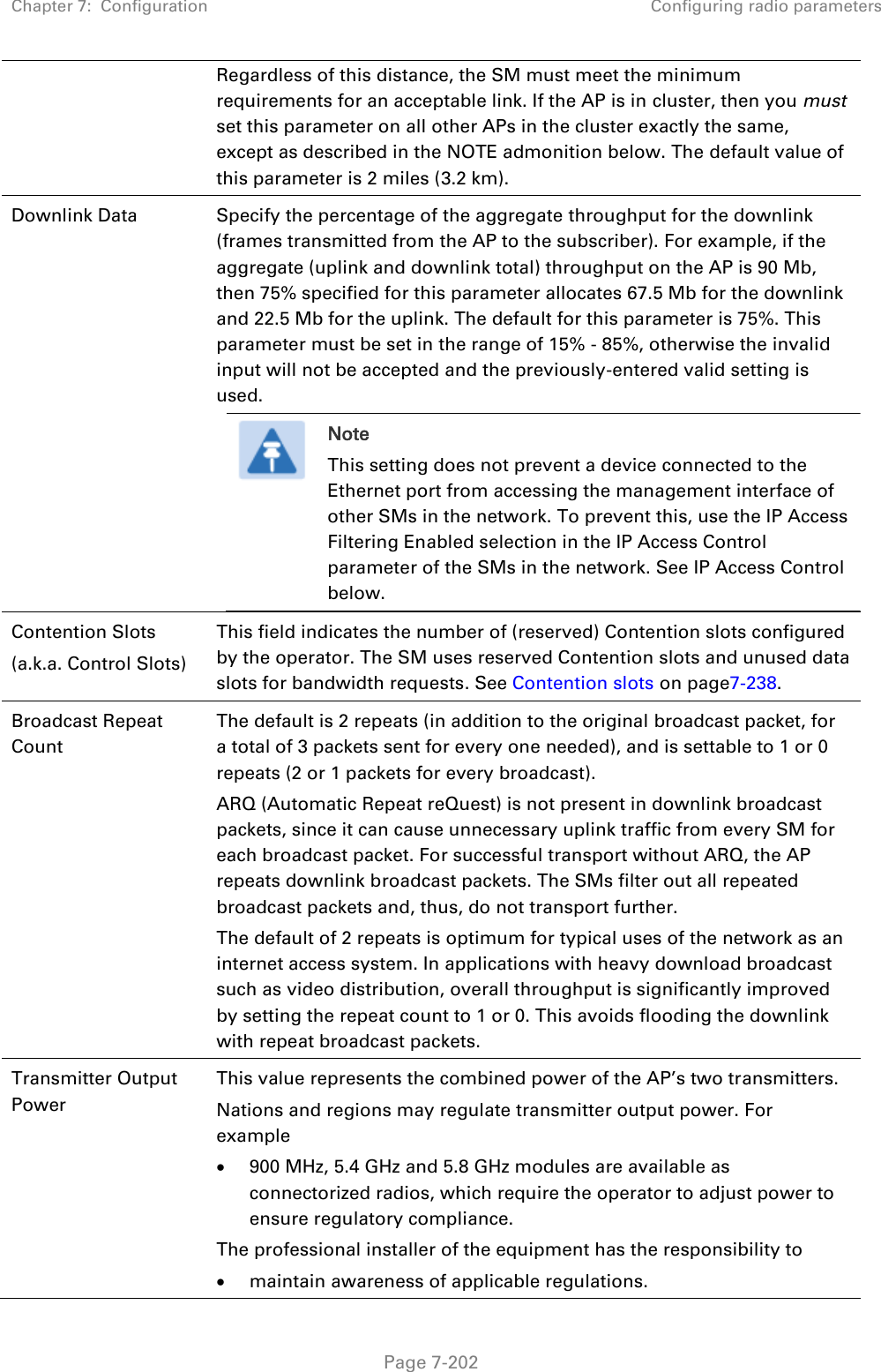 Chapter 7:  Configuration Configuring radio parameters   Page 7-202 Regardless of this distance, the SM must meet the minimum requirements for an acceptable link. If the AP is in cluster, then you must set this parameter on all other APs in the cluster exactly the same, except as described in the NOTE admonition below. The default value of this parameter is 2 miles (3.2 km). Downlink Data  Specify the percentage of the aggregate throughput for the downlink (frames transmitted from the AP to the subscriber). For example, if the aggregate (uplink and downlink total) throughput on the AP is 90 Mb, then 75% specified for this parameter allocates 67.5 Mb for the downlink and 22.5 Mb for the uplink. The default for this parameter is 75%. This parameter must be set in the range of 15% - 85%, otherwise the invalid input will not be accepted and the previously-entered valid setting is used.  Note This setting does not prevent a device connected to the Ethernet port from accessing the management interface of other SMs in the network. To prevent this, use the IP Access Filtering Enabled selection in the IP Access Control parameter of the SMs in the network. See IP Access Control below.  Contention Slots (a.k.a. Control Slots) This field indicates the number of (reserved) Contention slots configured by the operator. The SM uses reserved Contention slots and unused data slots for bandwidth requests. See Contention slots on page7-238. Broadcast Repeat Count  The default is 2 repeats (in addition to the original broadcast packet, for a total of 3 packets sent for every one needed), and is settable to 1 or 0 repeats (2 or 1 packets for every broadcast). ARQ (Automatic Repeat reQuest) is not present in downlink broadcast packets, since it can cause unnecessary uplink traffic from every SM for each broadcast packet. For successful transport without ARQ, the AP repeats downlink broadcast packets. The SMs filter out all repeated broadcast packets and, thus, do not transport further. The default of 2 repeats is optimum for typical uses of the network as an internet access system. In applications with heavy download broadcast such as video distribution, overall throughput is significantly improved by setting the repeat count to 1 or 0. This avoids flooding the downlink with repeat broadcast packets. Transmitter Output Power  This value represents the combined power of the AP’s two transmitters. Nations and regions may regulate transmitter output power. For example  900 MHz, 5.4 GHz and 5.8 GHz modules are available as connectorized radios, which require the operator to adjust power to ensure regulatory compliance. The professional installer of the equipment has the responsibility to  maintain awareness of applicable regulations. 
