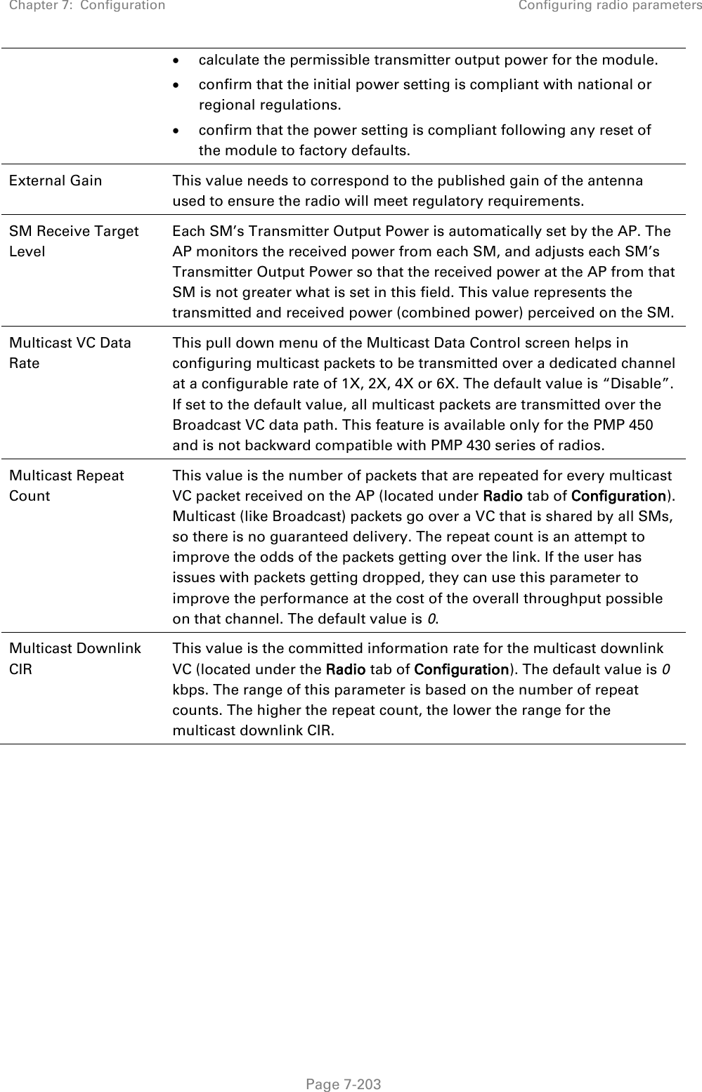 Chapter 7:  Configuration Configuring radio parameters   Page 7-203  calculate the permissible transmitter output power for the module.  confirm that the initial power setting is compliant with national or regional regulations.  confirm that the power setting is compliant following any reset of the module to factory defaults. External Gain This value needs to correspond to the published gain of the antenna used to ensure the radio will meet regulatory requirements. SM Receive Target Level Each SM’s Transmitter Output Power is automatically set by the AP. The AP monitors the received power from each SM, and adjusts each SM’s Transmitter Output Power so that the received power at the AP from that SM is not greater what is set in this field. This value represents the transmitted and received power (combined power) perceived on the SM.  Multicast VC Data Rate This pull down menu of the Multicast Data Control screen helps in configuring multicast packets to be transmitted over a dedicated channel at a configurable rate of 1X, 2X, 4X or 6X. The default value is “Disable”. If set to the default value, all multicast packets are transmitted over the Broadcast VC data path. This feature is available only for the PMP 450 and is not backward compatible with PMP 430 series of radios. Multicast Repeat Count This value is the number of packets that are repeated for every multicast VC packet received on the AP (located under Radio tab of Configuration). Multicast (like Broadcast) packets go over a VC that is shared by all SMs, so there is no guaranteed delivery. The repeat count is an attempt to improve the odds of the packets getting over the link. If the user has issues with packets getting dropped, they can use this parameter to improve the performance at the cost of the overall throughput possible on that channel. The default value is 0. Multicast Downlink CIR This value is the committed information rate for the multicast downlink VC (located under the Radio tab of Configuration). The default value is 0 kbps. The range of this parameter is based on the number of repeat counts. The higher the repeat count, the lower the range for the multicast downlink CIR. 
