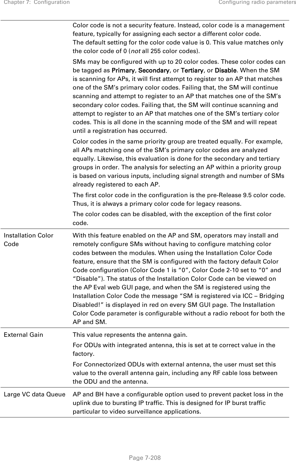 Chapter 7:  Configuration Configuring radio parameters   Page 7-208 Color code is not a security feature. Instead, color code is a management feature, typically for assigning each sector a different color code. The default setting for the color code value is 0. This value matches only the color code of 0 (not all 255 color codes). SMs may be configured with up to 20 color codes. These color codes can be tagged as Primary, Secondary, or Tertiary, or Disable. When the SM is scanning for APs, it will first attempt to register to an AP that matches one of the SM’s primary color codes. Failing that, the SM will continue scanning and attempt to register to an AP that matches one of the SM’s secondary color codes. Failing that, the SM will continue scanning and attempt to register to an AP that matches one of the SM’s tertiary color codes. This is all done in the scanning mode of the SM and will repeat until a registration has occurred. Color codes in the same priority group are treated equally. For example, all APs matching one of the SM’s primary color codes are analyzed equally. Likewise, this evaluation is done for the secondary and tertiary groups in order. The analysis for selecting an AP within a priority group is based on various inputs, including signal strength and number of SMs already registered to each AP.  The first color code in the configuration is the pre-Release 9.5 color code. Thus, it is always a primary color code for legacy reasons. The color codes can be disabled, with the exception of the first color code. Installation Color Code With this feature enabled on the AP and SM, operators may install and remotely configure SMs without having to configure matching color codes between the modules. When using the Installation Color Code feature, ensure that the SM is configured with the factory default Color Code configuration (Color Code 1 is “0”, Color Code 2-10 set to “0” and “Disable”). The status of the Installation Color Code can be viewed on the AP Eval web GUI page, and when the SM is registered using the Installation Color Code the message “SM is registered via ICC – Bridging Disabled!” is displayed in red on every SM GUI page. The Installation Color Code parameter is configurable without a radio reboot for both the AP and SM. External Gain This value represents the antenna gain. For ODUs with integrated antenna, this is set at te correct value in the factory. For Connectorized ODUs with external antenna, the user must set this value to the overall antenna gain, including any RF cable loss between the ODU and the antenna. Large VC data Queue AP and BH have a configurable option used to prevent packet loss in the uplink due to bursting IP traffic. This is designed for IP burst traffic particular to video surveillance applications. 