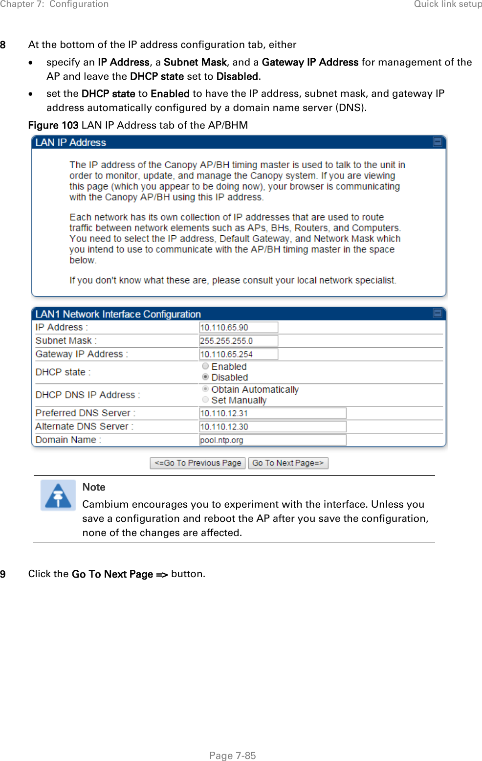 Chapter 7:  Configuration Quick link setup   Page 7-85 8 At the bottom of the IP address configuration tab, either  specify an IP Address, a Subnet Mask, and a Gateway IP Address for management of the AP and leave the DHCP state set to Disabled.  set the DHCP state to Enabled to have the IP address, subnet mask, and gateway IP address automatically configured by a domain name server (DNS). Figure 103 LAN IP Address tab of the AP/BHM   Note Cambium encourages you to experiment with the interface. Unless you save a configuration and reboot the AP after you save the configuration, none of the changes are affected.    9 Click the Go To Next Page =&gt; button. 