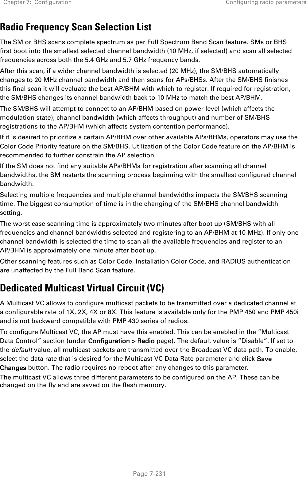 Chapter 7:  Configuration Configuring radio parameters   Page 7-231 Radio Frequency Scan Selection List The SM or BHS scans complete spectrum as per Full Spectrum Band Scan feature. SMs or BHS first boot into the smallest selected channel bandwidth (10 MHz, if selected) and scan all selected frequencies across both the 5.4 GHz and 5.7 GHz frequency bands.  After this scan, if a wider channel bandwidth is selected (20 MHz), the SM/BHS automatically changes to 20 MHz channel bandwidth and then scans for APs/BHSs. After the SM/BHS finishes this final scan it will evaluate the best AP/BHM with which to register. If required for registration, the SM/BHS changes its channel bandwidth back to 10 MHz to match the best AP/BHM.  The SM/BHS will attempt to connect to an AP/BHM based on power level (which affects the modulation state), channel bandwidth (which affects throughput) and number of SM/BHS registrations to the AP/BHM (which affects system contention performance).  If it is desired to prioritize a certain AP/BHM over other available APs/BHMs, operators may use the Color Code Priority feature on the SM/BHS. Utilization of the Color Code feature on the AP/BHM is recommended to further constrain the AP selection. If the SM does not find any suitable APs/BHMs for registration after scanning all channel bandwidths, the SM restarts the scanning process beginning with the smallest configured channel bandwidth. Selecting multiple frequencies and multiple channel bandwidths impacts the SM/BHS scanning time. The biggest consumption of time is in the changing of the SM/BHS channel bandwidth setting.  The worst case scanning time is approximately two minutes after boot up (SM/BHS with all frequencies and channel bandwidths selected and registering to an AP/BHM at 10 MHz). If only one channel bandwidth is selected the time to scan all the available frequencies and register to an AP/BHM is approximately one minute after boot up. Other scanning features such as Color Code, Installation Color Code, and RADIUS authentication are unaffected by the Full Band Scan feature. Dedicated Multicast Virtual Circuit (VC) A Multicast VC allows to configure multicast packets to be transmitted over a dedicated channel at a configurable rate of 1X, 2X, 4X or 8X. This feature is available only for the PMP 450 and PMP 450i and is not backward compatible with PMP 430 series of radios. To configure Multicast VC, the AP must have this enabled. This can be enabled in the “Multicast Data Control” section (under Configuration &gt; Radio page). The default value is “Disable”. If set to the default value, all multicast packets are transmitted over the Broadcast VC data path. To enable, select the data rate that is desired for the Multicast VC Data Rate parameter and click Save Changes button. The radio requires no reboot after any changes to this parameter. The multicast VC allows three different parameters to be configured on the AP. These can be changed on the fly and are saved on the flash memory.  