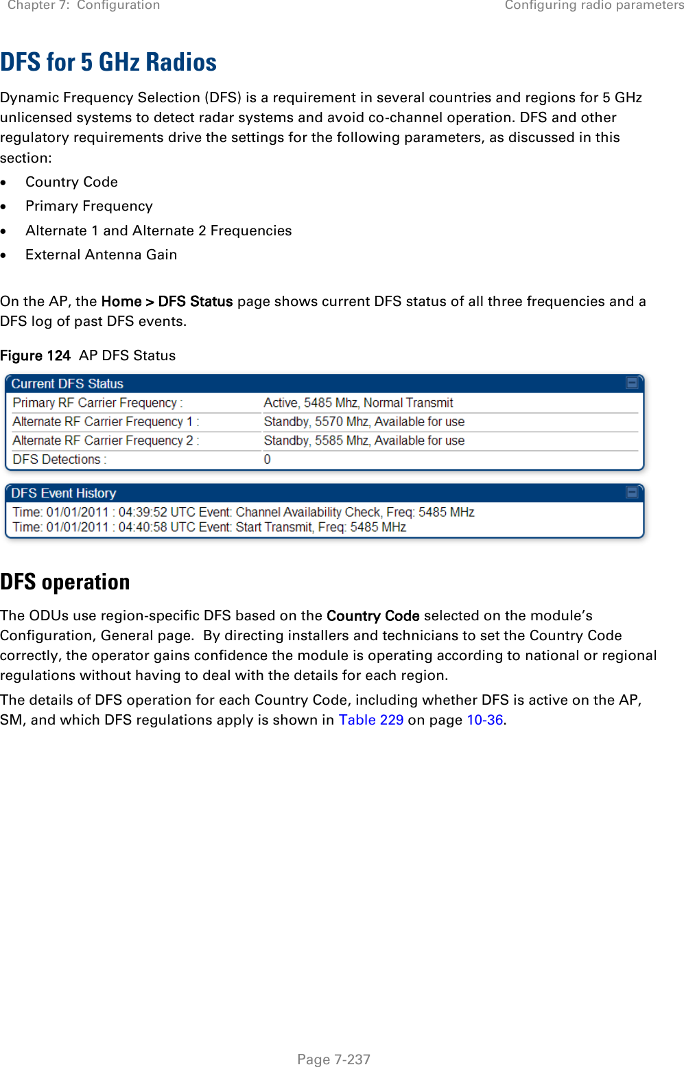 Chapter 7:  Configuration Configuring radio parameters   Page 7-237 DFS for 5 GHz Radios Dynamic Frequency Selection (DFS) is a requirement in several countries and regions for 5 GHz unlicensed systems to detect radar systems and avoid co-channel operation. DFS and other regulatory requirements drive the settings for the following parameters, as discussed in this section:  Country Code  Primary Frequency  Alternate 1 and Alternate 2 Frequencies  External Antenna Gain  On the AP, the Home &gt; DFS Status page shows current DFS status of all three frequencies and a DFS log of past DFS events. Figure 124  AP DFS Status  DFS operation The ODUs use region-specific DFS based on the Country Code selected on the module’s Configuration, General page.  By directing installers and technicians to set the Country Code correctly, the operator gains confidence the module is operating according to national or regional regulations without having to deal with the details for each region. The details of DFS operation for each Country Code, including whether DFS is active on the AP, SM, and which DFS regulations apply is shown in Table 229 on page 10-36.   