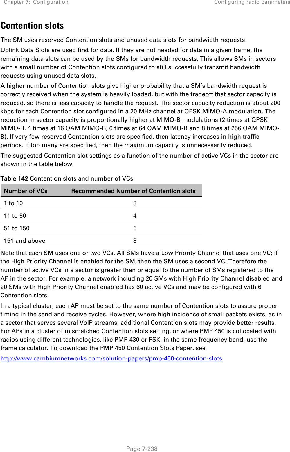 Chapter 7:  Configuration Configuring radio parameters   Page 7-238 Contention slots The SM uses reserved Contention slots and unused data slots for bandwidth requests. Uplink Data Slots are used first for data. If they are not needed for data in a given frame, the remaining data slots can be used by the SMs for bandwidth requests. This allows SMs in sectors with a small number of Contention slots configured to still successfully transmit bandwidth requests using unused data slots. A higher number of Contention slots give higher probability that a SM’s bandwidth request is correctly received when the system is heavily loaded, but with the tradeoff that sector capacity is reduced, so there is less capacity to handle the request. The sector capacity reduction is about 200 kbps for each Contention slot configured in a 20 MHz channel at QPSK MIMO-A modulation. The reduction in sector capacity is proportionally higher at MIMO-B modulations (2 times at QPSK MIMO-B, 4 times at 16 QAM MIMO-B, 6 times at 64 QAM MIMO-B and 8 times at 256 QAM MIMO-B). If very few reserved Contention slots are specified, then latency increases in high traffic periods. If too many are specified, then the maximum capacity is unnecessarily reduced. The suggested Contention slot settings as a function of the number of active VCs in the sector are shown in the table below.  Table 142 Contention slots and number of VCs Number of VCs Recommended Number of Contention slots 1 to 10 3 11 to 50 4 51 to 150 6 151 and above 8 Note that each SM uses one or two VCs. All SMs have a Low Priority Channel that uses one VC; if the High Priority Channel is enabled for the SM, then the SM uses a second VC. Therefore the number of active VCs in a sector is greater than or equal to the number of SMs registered to the AP in the sector. For example, a network including 20 SMs with High Priority Channel disabled and 20 SMs with High Priority Channel enabled has 60 active VCs and may be configured with 6 Contention slots. In a typical cluster, each AP must be set to the same number of Contention slots to assure proper timing in the send and receive cycles. However, where high incidence of small packets exists, as in a sector that serves several VoIP streams, additional Contention slots may provide better results. For APs in a cluster of mismatched Contention slots setting, or where PMP 450 is collocated with radios using different technologies, like PMP 430 or FSK, in the same frequency band, use the frame calculator. To download the PMP 450 Contention Slots Paper, see http://www.cambiumnetworks.com/solution-papers/pmp-450-contention-slots. 
