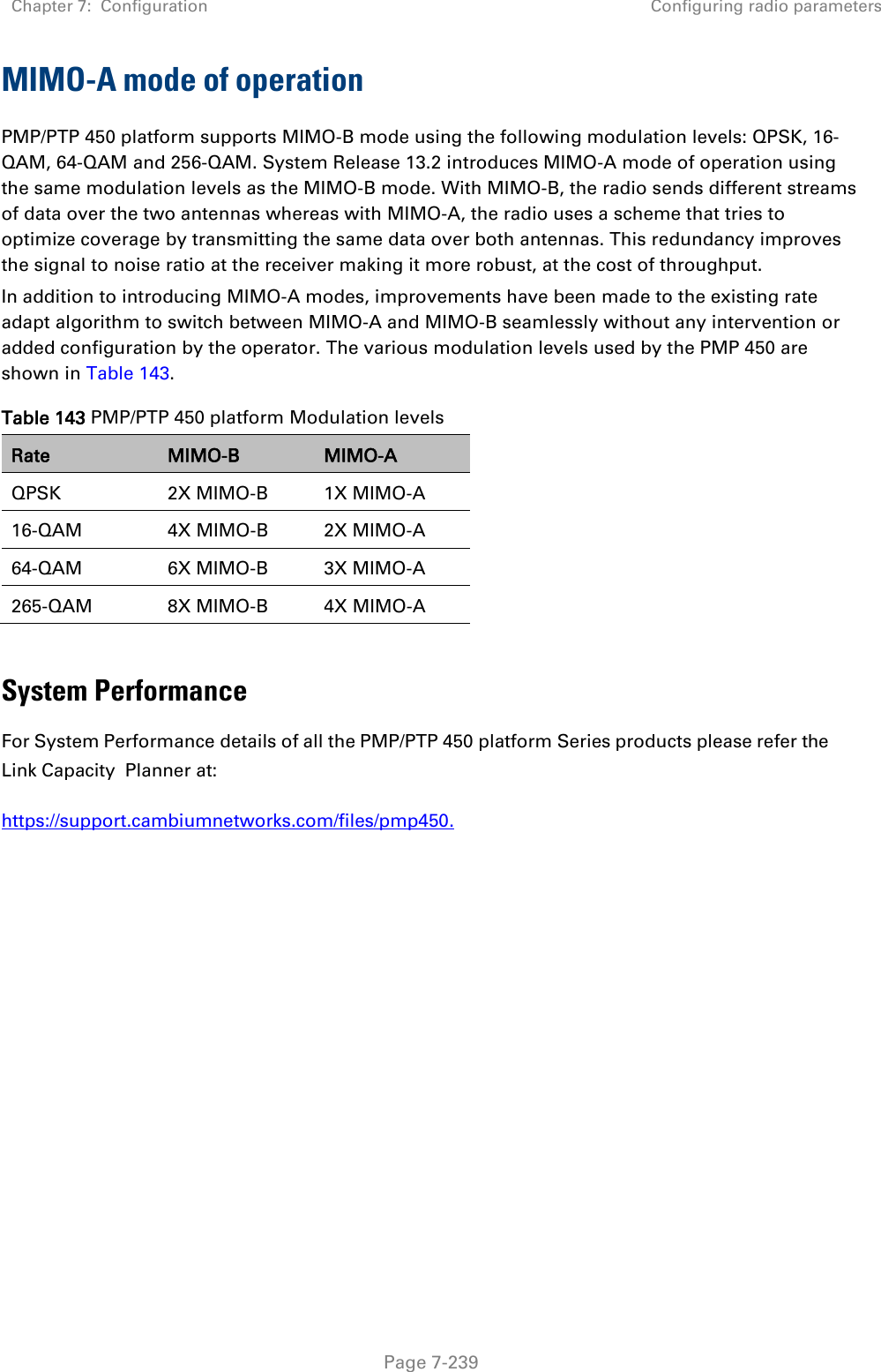 Chapter 7:  Configuration Configuring radio parameters   Page 7-239 MIMO-A mode of operation  PMP/PTP 450 platform supports MIMO-B mode using the following modulation levels: QPSK, 16-QAM, 64-QAM and 256-QAM. System Release 13.2 introduces MIMO-A mode of operation using the same modulation levels as the MIMO-B mode. With MIMO-B, the radio sends different streams of data over the two antennas whereas with MIMO-A, the radio uses a scheme that tries to optimize coverage by transmitting the same data over both antennas. This redundancy improves the signal to noise ratio at the receiver making it more robust, at the cost of throughput. In addition to introducing MIMO-A modes, improvements have been made to the existing rate adapt algorithm to switch between MIMO-A and MIMO-B seamlessly without any intervention or added configuration by the operator. The various modulation levels used by the PMP 450 are shown in Table 143. Table 143 PMP/PTP 450 platform Modulation levels Rate MIMO-B MIMO-A QPSK 2X MIMO-B 1X MIMO-A 16-QAM 4X MIMO-B 2X MIMO-A 64-QAM 6X MIMO-B 3X MIMO-A 265-QAM 8X MIMO-B 4X MIMO-A  System Performance For System Performance details of all the PMP/PTP 450 platform Series products please refer the Link Capacity Planner at:  https://support.cambiumnetworks.com/files/pmp450. 