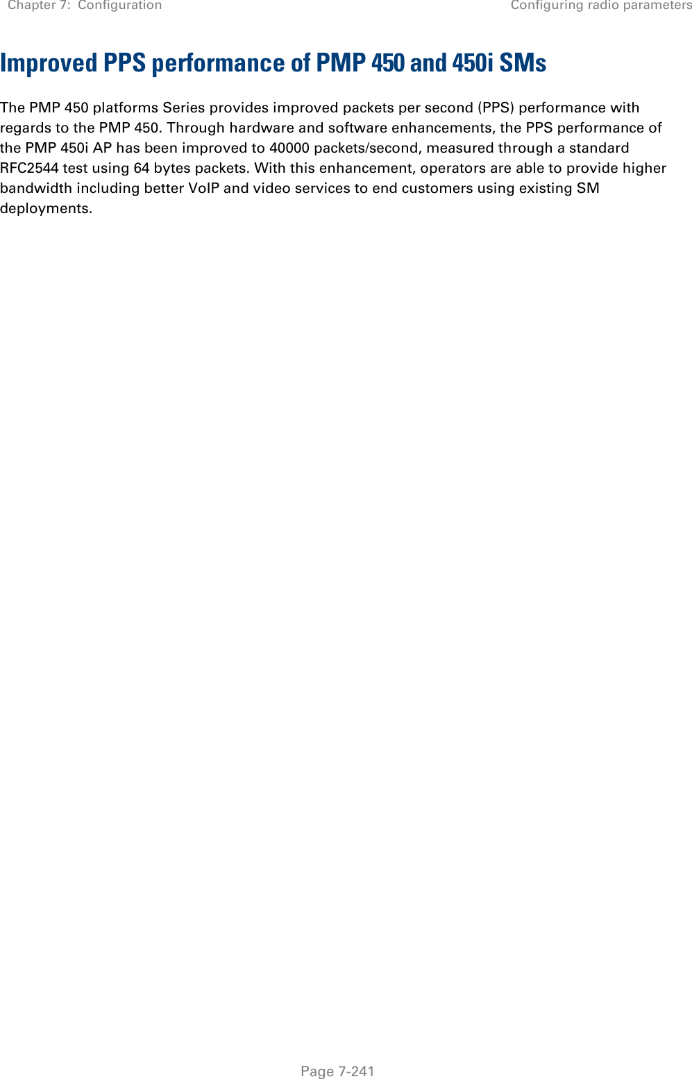 Chapter 7:  Configuration Configuring radio parameters   Page 7-241 Improved PPS performance of PMP 450 and 450i SMs The PMP 450 platforms Series provides improved packets per second (PPS) performance with regards to the PMP 450. Through hardware and software enhancements, the PPS performance of the PMP 450i AP has been improved to 40000 packets/second, measured through a standard RFC2544 test using 64 bytes packets. With this enhancement, operators are able to provide higher bandwidth including better VoIP and video services to end customers using existing SM deployments.  