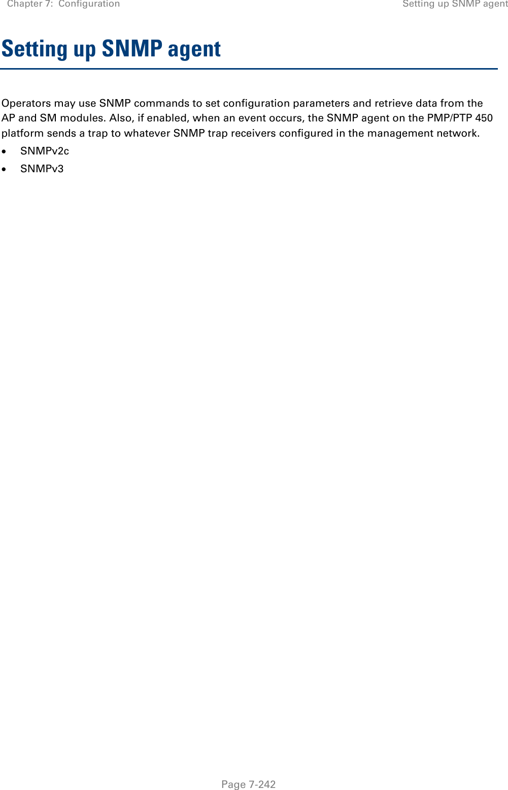 Chapter 7:  Configuration Setting up SNMP agent   Page 7-242 Setting up SNMP agent Operators may use SNMP commands to set configuration parameters and retrieve data from the AP and SM modules. Also, if enabled, when an event occurs, the SNMP agent on the PMP/PTP 450 platform sends a trap to whatever SNMP trap receivers configured in the management network.  SNMPv2c  SNMPv3   