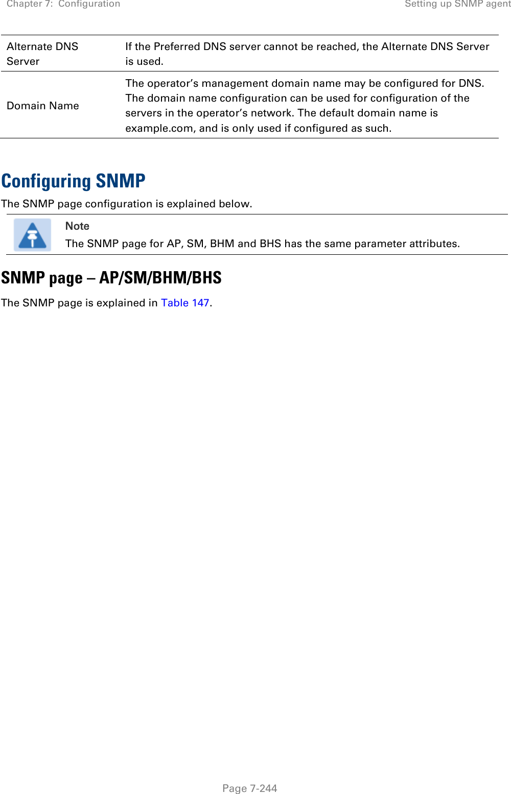 Chapter 7:  Configuration Setting up SNMP agent   Page 7-244 Alternate DNS Server If the Preferred DNS server cannot be reached, the Alternate DNS Server is used. Domain Name The operator’s management domain name may be configured for DNS. The domain name configuration can be used for configuration of the servers in the operator’s network. The default domain name is example.com, and is only used if configured as such.  Configuring SNMP The SNMP page configuration is explained below.  Note The SNMP page for AP, SM, BHM and BHS has the same parameter attributes. SNMP page – AP/SM/BHM/BHS The SNMP page is explained in Table 147. 