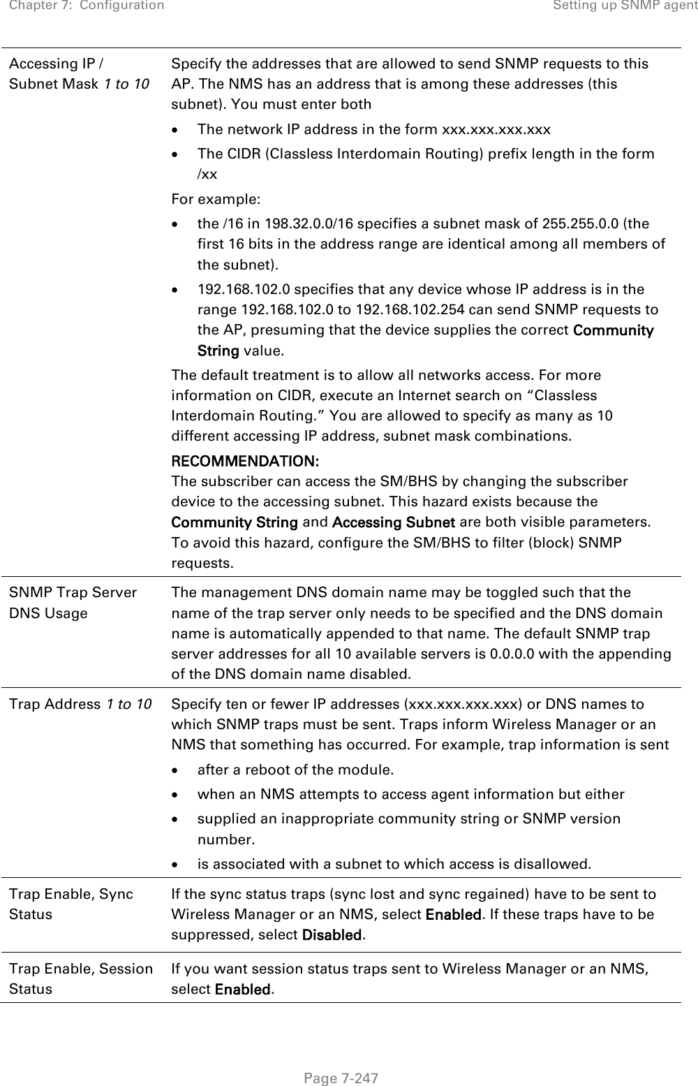 Chapter 7:  Configuration Setting up SNMP agent   Page 7-247 Accessing IP / Subnet Mask 1 to 10  Specify the addresses that are allowed to send SNMP requests to this AP. The NMS has an address that is among these addresses (this subnet). You must enter both  The network IP address in the form xxx.xxx.xxx.xxx   The CIDR (Classless Interdomain Routing) prefix length in the form /xx  For example:  the /16 in 198.32.0.0/16 specifies a subnet mask of 255.255.0.0 (the first 16 bits in the address range are identical among all members of the subnet).   192.168.102.0 specifies that any device whose IP address is in the range 192.168.102.0 to 192.168.102.254 can send SNMP requests to the AP, presuming that the device supplies the correct Community String value. The default treatment is to allow all networks access. For more information on CIDR, execute an Internet search on “Classless Interdomain Routing.” You are allowed to specify as many as 10 different accessing IP address, subnet mask combinations. RECOMMENDATION: The subscriber can access the SM/BHS by changing the subscriber device to the accessing subnet. This hazard exists because the Community String and Accessing Subnet are both visible parameters. To avoid this hazard, configure the SM/BHS to filter (block) SNMP requests. SNMP Trap Server DNS Usage The management DNS domain name may be toggled such that the name of the trap server only needs to be specified and the DNS domain name is automatically appended to that name. The default SNMP trap server addresses for all 10 available servers is 0.0.0.0 with the appending of the DNS domain name disabled. Trap Address 1 to 10 Specify ten or fewer IP addresses (xxx.xxx.xxx.xxx) or DNS names to which SNMP traps must be sent. Traps inform Wireless Manager or an NMS that something has occurred. For example, trap information is sent  after a reboot of the module.  when an NMS attempts to access agent information but either  supplied an inappropriate community string or SNMP version number.  is associated with a subnet to which access is disallowed. Trap Enable, Sync Status  If the sync status traps (sync lost and sync regained) have to be sent to Wireless Manager or an NMS, select Enabled. If these traps have to be suppressed, select Disabled. Trap Enable, Session Status If you want session status traps sent to Wireless Manager or an NMS, select Enabled.  