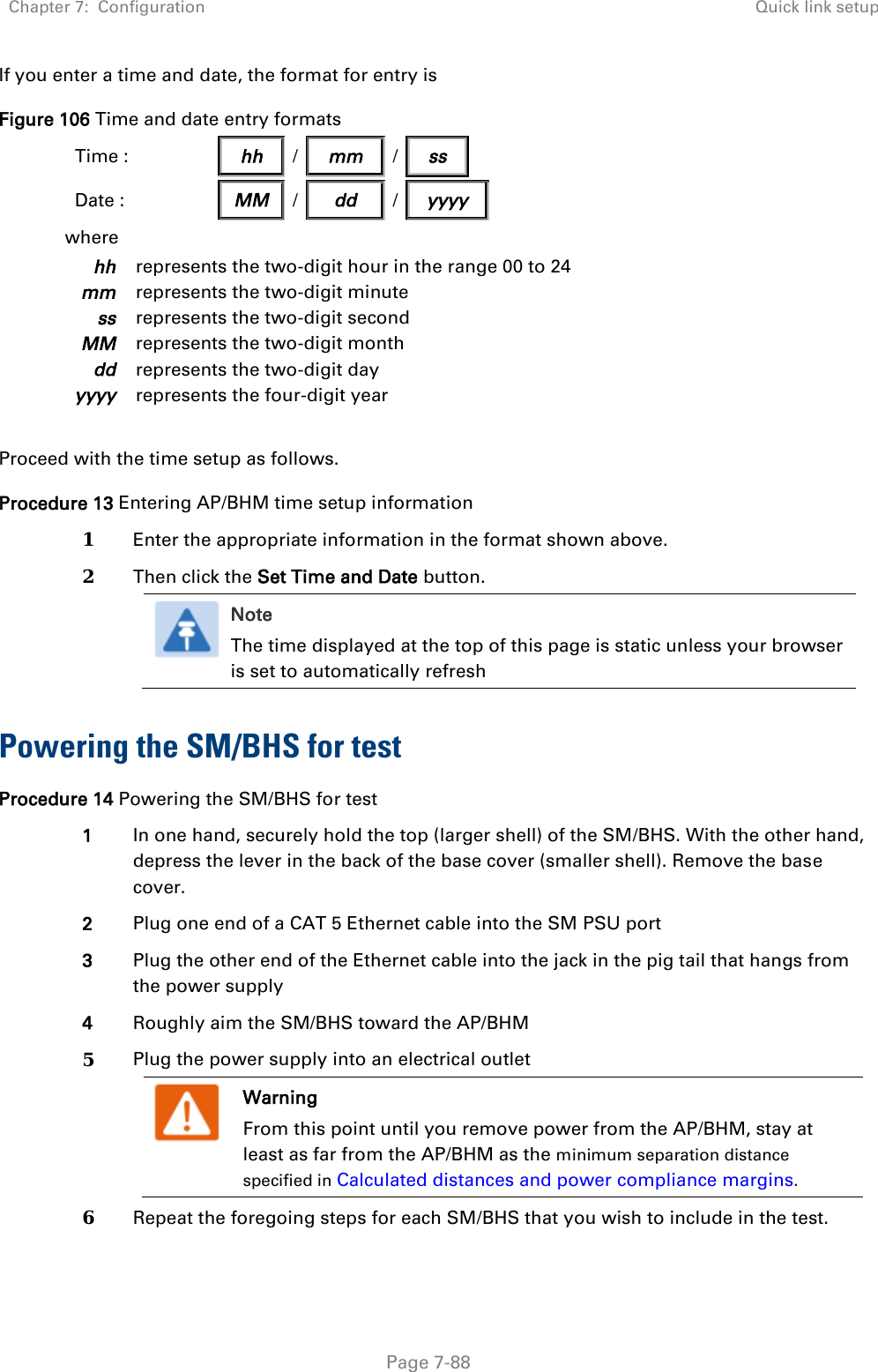 Chapter 7:  Configuration Quick link setup   Page 7-88 If you enter a time and date, the format for entry is Figure 106 Time and date entry formats Time :                hh   /   mm   /   ss            Date :  MM / dd / yyyy where hh represents the two-digit hour in the range 00 to 24 mm represents the two-digit minute ss represents the two-digit second MM represents the two-digit month dd represents the two-digit day yyyy represents the four-digit year  Proceed with the time setup as follows. Procedure 13 Entering AP/BHM time setup information 1 Enter the appropriate information in the format shown above. 2 Then click the Set Time and Date button.  Note The time displayed at the top of this page is static unless your browser is set to automatically refresh   Powering the SM/BHS for test Procedure 14 Powering the SM/BHS for test 1 In one hand, securely hold the top (larger shell) of the SM/BHS. With the other hand, depress the lever in the back of the base cover (smaller shell). Remove the base cover.  2 Plug one end of a CAT 5 Ethernet cable into the SM PSU port 3 Plug the other end of the Ethernet cable into the jack in the pig tail that hangs from the power supply 4 Roughly aim the SM/BHS toward the AP/BHM 5 Plug the power supply into an electrical outlet  Warning From this point until you remove power from the AP/BHM, stay at least as far from the AP/BHM as the minimum separation distance specified in Calculated distances and power compliance margins.  6 Repeat the foregoing steps for each SM/BHS that you wish to include in the test. 